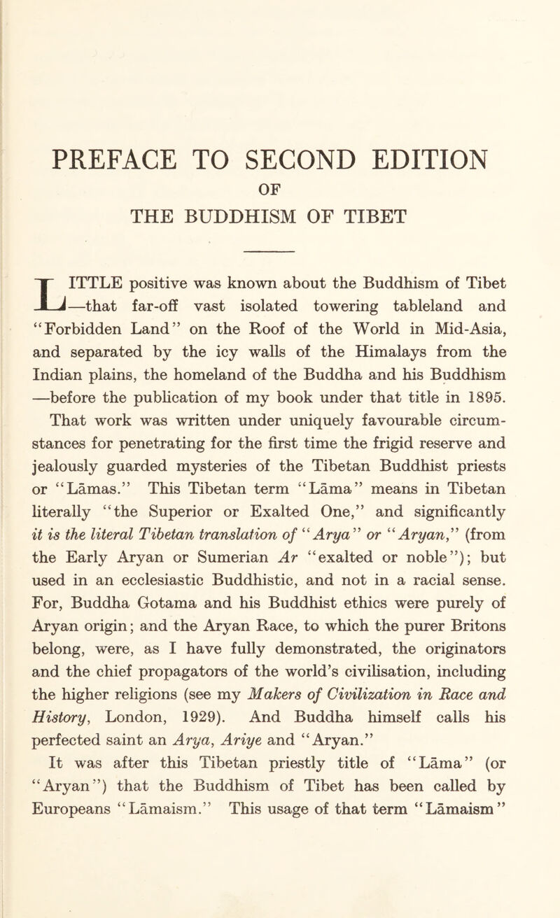 PREFACE TO SECOND EDITION OF THE BUDDHISM OF TIBET ITTLE positive was known about the Buddhism of Tibet JLJ—that far-off vast isolated towering tableland and “Forbidden Land” on the Roof of the World in Mid-Asia, and separated by the icy walls of the Himalays from the Indian plains, the homeland of the Buddha and his Buddhism —before the pubhcation of my book under that title in 1895. That work was written under uniquely favourable circum¬ stances for penetrating for the first time the frigid reserve and jealously guarded mysteries of the Tibetan Buddhist priests or “Lamas.” This Tibetan term “Lama” means in Tibetan hterally “the Superior or Exalted One,” and significantly it is the literal Tibetan translation of '' Ary a'' or Aryan,'' (from the Early Aryan or Sumerian Ar “exalted or noble”); but used in an ecclesiastic Buddhistic, and not in a racial sense. For, Buddha Gotama and his Buddhist ethics were purely of Aryan origin; and the Aryan Race, to which the purer Britons belong, were, as I have fully demonstrated, the originators and the chief propagators of the world’s civilisation, including the higher religions (see my Makers of Civilization in Race and History, London, 1929). And Buddha himseK calls his perfected saint an Arya, Ariye and “Aryan.” It was after this Tibetan priestly title of “Lama” (or “Aryan”) that the Buddhism of Tibet has been called by Europeans “Lamaism.” This usage of that term “Lamaism”