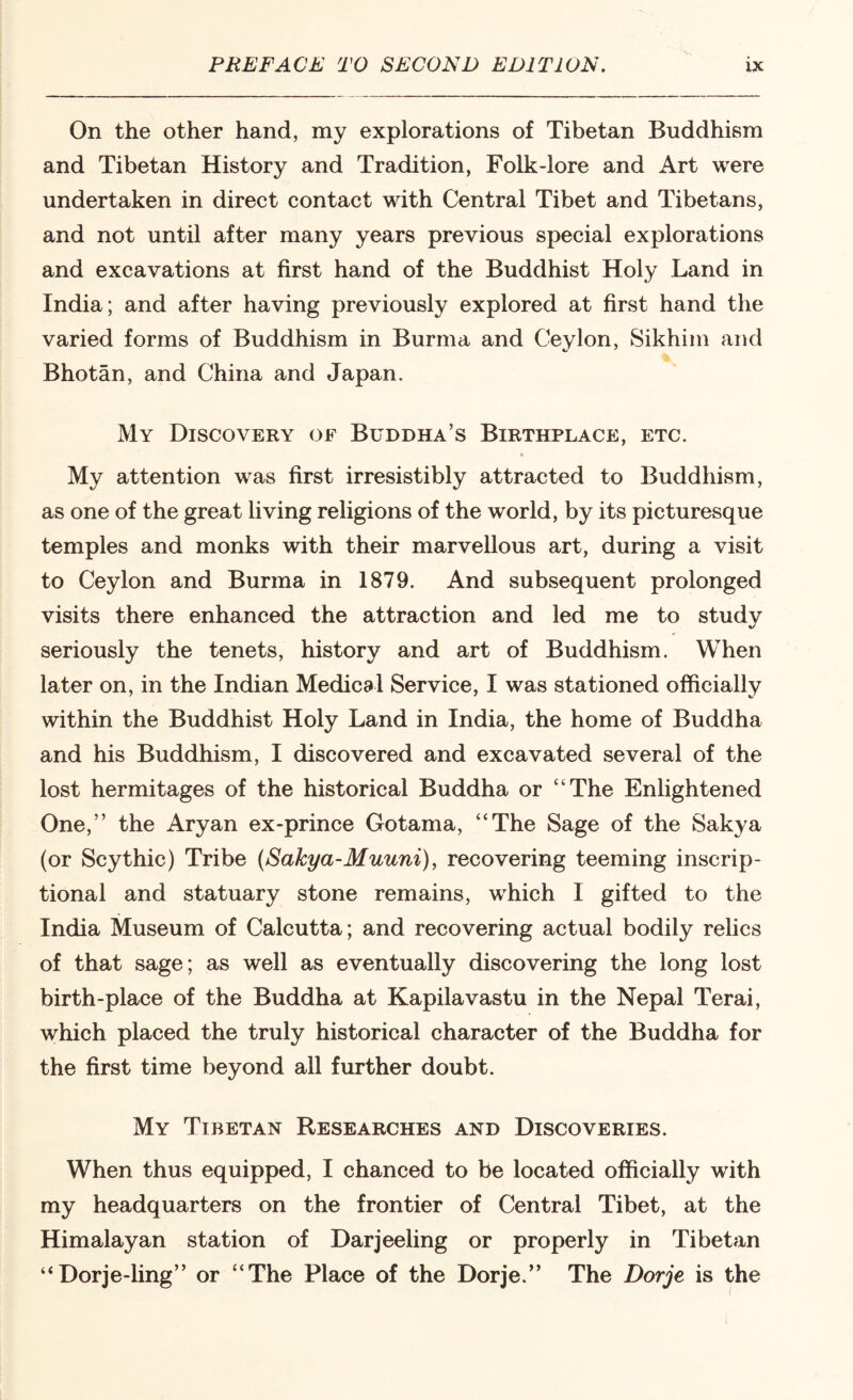 On the other hand, my explorations of Tibetan Buddhism and Tibetan History and Tradition, Folk-lore and Art were undertaken in direct contact with Central Tibet and Tibetans, and not until after many years previous special explorations and excavations at first hand of the Buddhist Holy Land in India; and after having previously explored at first hand the varied forms of Buddhism in Burma and Ceylon, Sikhim and Bhotan, and China and Japan. My Discovery of Buddha’s Birthplace, etc. My attention was first irresistibly attracted to Buddhism, as one of the great living religions of the world, by its picturesque temples and monks with their marvellous art, during a visit to Ceylon and Burma in 1879. And subsequent prolonged visits there enhanced the attraction and led me to study seriously the tenets, history and art of Buddhism. When later on, in the Indian Medical Service, I was stationed officially within the Buddhist Holy Land in India, the home of Buddha and his Buddhism, I discovered and excavated several of the lost hermitages of the historical Buddha or “The Enlightened One,’’ the Aryan ex-prince Gotama, “The Sage of the Sakya (or Scythic) Tribe (Sakya-Muuni), recovering teeming inscrip- tional and statuary stone remains, which I gifted to the India Museum of Calcutta; and recovering actual bodily relics of that sage; as well as eventually discovering the long lost birth-place of the Buddha at Kapilavastu in the Nepal Terai, which placed the truly historical character of the Buddha for the first time beyond all further doubt. My Tibetan Researches and Discoveries. When thus equipped, I chanced to be located officially with my headquarters on the frontier of Central Tibet, at the Himalayan station of Darjeeling or properly in Tibetan “Dorje-ling’’ or “The Place of the Dorje.” The Dorje is the