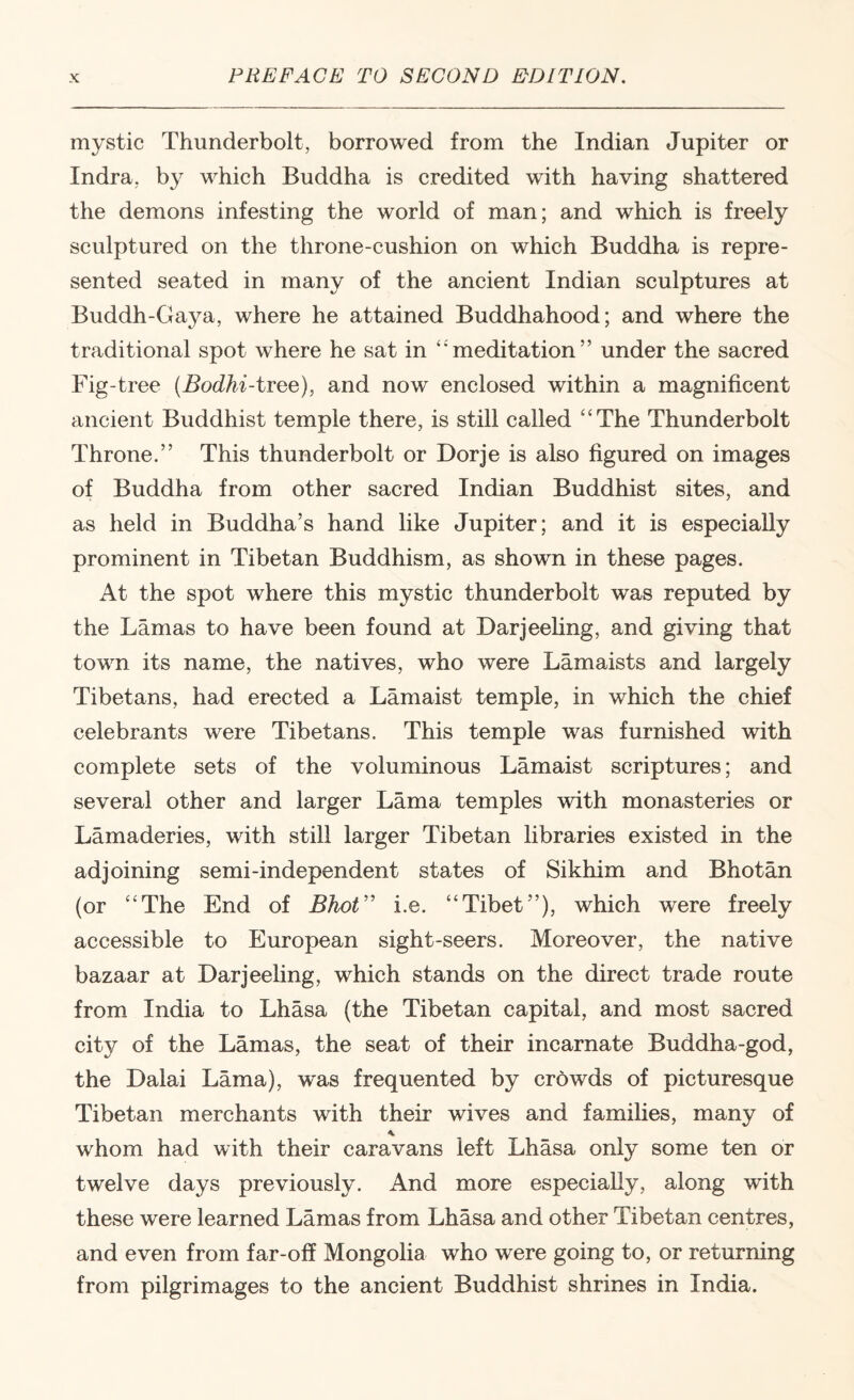 mystic Thunderbolt, borrowed from the Indian Jupiter or Indra, by which Buddha is credited with having shattered the demons infesting the world of man; and which is freely sculptured on the throne-cushion on which Buddha is repre¬ sented seated in many of the ancient Indian sculptures at Buddh-Gaya, where he attained Buddhahood; and where the traditional spot where he sat in ‘meditation” under the sacred Fig-tree {Bodhi-ivo^e), and now enclosed within a magnificent ancient Buddhist temple there, is still called “The Thunderbolt Throne.” This thunderbolt or Dorje is also figured on images of Buddha from other sacred Indian Buddhist sites, and as held in Buddha’s hand like Jupiter; and it is especially prominent in Tibetan Buddhism, as shown in these pages. At the spot where this mystic thunderbolt was reputed by the Lamas to have been found at Darjeeling, and giving that town its name, the natives, who were Lamaists and largely Tibetans, had erected a Lamaist temple, in which the chief celebrants were Tibetans. This temple was furnished with complete sets of the voluminous Lamaist scriptures; and several other and larger Lama temples with monasteries or Lamaderies, with still larger Tibetan libraries existed in the adjoining semi-independent states of Sikhim and Bhotan (or “The End of Bhot'^ i.e. “Tibet”), which were freely accessible to European sight-seers. Moreover, the native bazaar at Darjeeling, which stands on the direct trade route from India to Lhasa (the Tibetan capital, and most sacred city of the Lamas, the seat of their incarnate Buddha-god, the Dalai Lama), was frequented by crbwds of picturesque Tibetan merchants with their wives and families, many of whom had with their earavans left Lhasa only some ten or twelve days previously. And more especially, along with these were learned Lamas from Lhasa and other Tibetan centres, and even from far-off Mongolia who were going to, or returning from pilgrimages to the ancient Buddhist shrines in India.