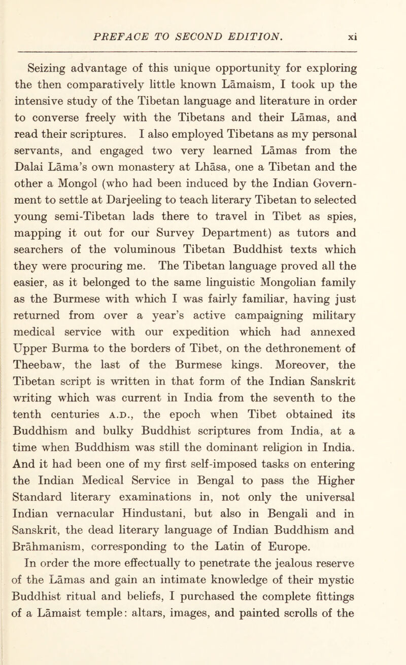 Seizing advantage of this unique opportunity for exploring the then comparatively little known Lamaism, I took up the intensive study of the Tibetan language and hterature in order to converse freely with the Tibetans and their Lamas, and read their scriptures. I also employed Tibetans as my personal servants, and engaged two very learned Lamas from the Dalai Lama’s own monastery at Lhasa, one a Tibetan and the other a Mongol (who had been induced by the Indian Govern¬ ment to settle at Darjeehng to teach hterary Tibetan to selected young semi-Tibetan lads there to travel in Tibet as spies, mapping it out for our Survey Department) as tutors and searchers of the voluminous Tibetan Buddhist texts which they were procuring me. The Tibetan language proved all the easier, as it belonged to the same linguistic Mongolian family as the Burmese with which I was fairly familiar, having just returned from over a year’s active campaigning military medical service with our expedition which had annexed Upper Burma to the borders of Tibet, on the dethronement of Theebaw, the last of the Burmese kings. Moreover, the Tibetan script is written in that form of the Indian Sanskrit writing which was current in India from the seventh to the tenth centuries a.d., the epoch when Tibet obtained its Buddhism and bulky Buddhist scriptures from India, at a time when Buddhism was stiU the dominant rehgion in India. And it had been one of my first self-imposed tasks on entering the Indian Medical Service in Bengal to pass the Higher Standard literary examinations in, not only the universal Indian vernacular Hindustani, but also in Bengali and in Sanskrit, the dead literary language of Indian Buddhism and Brahmanism, corresponding to the Latin of Europe. In order the more effectually to penetrate the jealous reserve of the Lamas and gain an intimate knowledge of their mystic Buddhist ritual and beliefs, I purchased the complete fittings of a Lamaist temple: altars, images, and painted scrolls of the