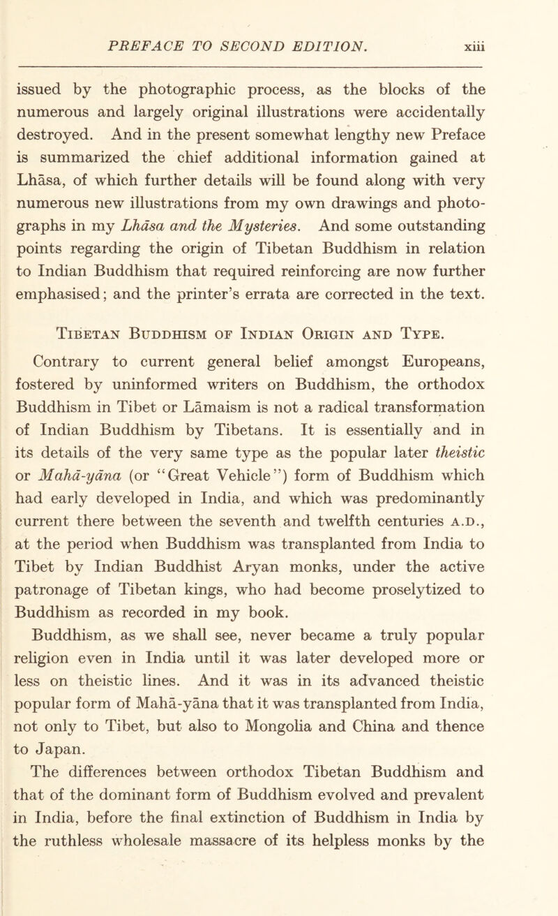 issued by the photographic process, as the blocks of the numerous and largely original illustrations were accidentally destroyed. And in the present somewhat lengthy new Preface is summarized the chief additional information gained at Lhasa, of which further details will be found along with very numerous new illustrations from my own drawings and photo¬ graphs in my Lhasa and the Mysteries. And some outstanding points regarding the origin of Tibetan Buddhism in relation to Indian Buddhism that required reinforcing are now further emphasised; and the printer’s errata are corrected in the text. Tibetan Buddhism of Indian Origin and Type. Contrary to current general belief amongst Europeans, fostered by uninformed writers on Buddhism, the orthodox Buddhism in Tibet or Lamaism is not a radical transformation of Indian Buddhism by Tibetans. It is essentially and in its details of the very same type as the popular later theistic or Maha-yana (or “Great Vehicle”) form of Buddhism which had early developed in India, and which was predominantly current there between the seventh and twelfth centuries a.d., at the period when Buddhism was transplanted from India to Tibet by Indian Buddhist Aryan monks, under the active patronage of Tibetan kings, who had become proselytized to Buddhism as recorded in my book. Buddhism, as we shall see, never became a truly popular rehgion even in India until it was later developed more or less on theistic lines. And it was in its advanced theistic popular form of Maha-yana that it was transplanted from India, not only to Tibet, but also to Mongoha and China and thence to Japan. The differences between orthodox Tibetan Buddhism and that of the dominant form of Buddhism evolved and prevalent in India, before the final extinction of Buddhism in India by the ruthless wholesale massacre of its helpless monks by the