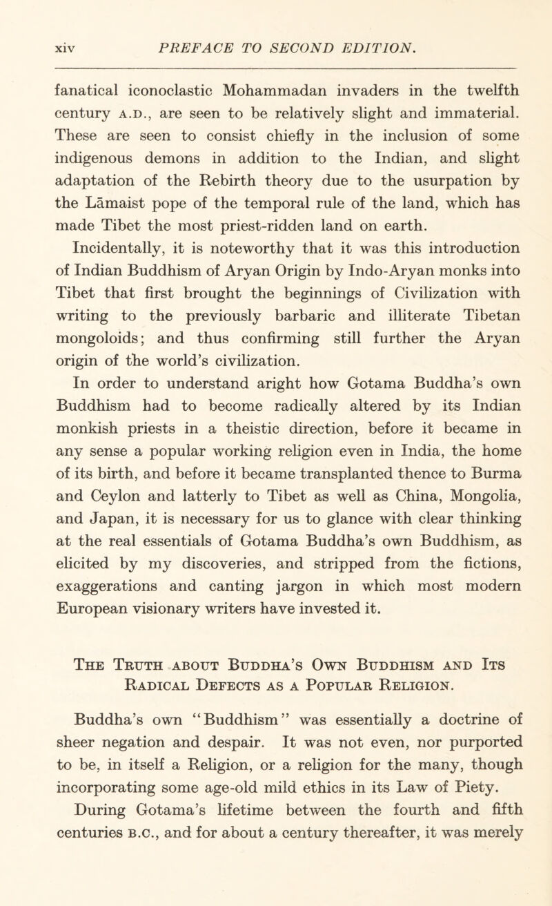fanatical iconoclastic Mohammadan invaders in the tweKth century a.d., are seen to be relatively slight and immaterial. These are seen to consist chiefly in the inclusion of some indigenous demons in addition to the Indian, and shght adaptation of the Rebirth theory due to the usurpation by the Lamaist pope of the temporal rule of the land, which has made Tibet the most priest-ridden land on earth. Incidentally, it is noteworthy that it was this introduction of Indian Buddhism of Aryan Origin by Indo-Aryan monks into Tibet that first brought the beginnings of Civilization with writing to the previously barbaric and ilhterate Tibetan mongoloids; and thus confirming still further the Aryan origin of the world’s civilization. In order to understand aright how Gotama Buddha’s own Buddhism had to become radically altered by its Indian monkish priests in a theistic direction, before it became in any sense a popular working rehgion even in India, the home of its birth, and before it became transplanted thence to Burma and Ceylon and latterly to Tibet as weU as China, Mongolia, and Japan, it is necessary for us to glance with clear thinking at the real essentials of Gotama Buddha’s own Buddhism, as elicited by my discoveries, and stripped from the fictions, exaggerations and canting jargon in which most modern European visionary writers have invested it. The Truth .about Buddha’s Own Buddhism and Its Radical Defects as a Popular Religion. Buddha’s own “Buddhism” was essentially a doctrine of sheer negation and despair. It was not even, nor purported to be, in itself a Religion, or a religion for the many, though incorporating some age-old mild ethics in its Law of Piety. During Gotama’s Hfetime between the fourth and fifth centuries b.c., and for about a century thereafter, it was merely