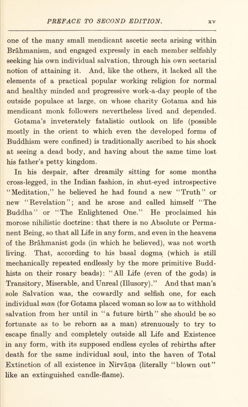 one of the many small mendicant ascetic sects arising within Brahmanism, and engaged expressly in each member selfishly seeking his own individual salvation, through his own sectarial notion of attaining it. And, like the others, it lacked all the elements of a practical popular working religion for normal and healthy minded and progressive work-a-day people of the outside populace at large, on whose charity Gotama and his mendicant monk followers nevertheless lived and depended. Gotama’s inveterately fatahstic outlook on life (possible mostly in the orient to which even the developed forms of Buddhism were confined) is traditionally ascribed to his shock at seeing a dead body, and having about the same time lost his father’s petty kingdom. In his despair, after dreamily sitting for some months cross-legged, in the Indian fashion, in shut-eyed introspective “Meditation,” he beheved he had found a new “Truth” or new “Revelation”; and he arose and called himself “The Buddha” or “The Enhghtened One.” He proclaimed his morose nihilistic doctrine: that there is no Absolute or Perma¬ nent Being, so that aU Life in any form, and even in the heavens of the Brahmanist gods (in which he beheved), was not worth hving. That, according to his basal dogma (which is still mechanically repeated endlessly by the more primitive Budd¬ hists on their rosary beads): “All Life (even of the gods) is Transitory, Miserable, and Unreal (Illusory).” And that man’s sole Salvation was, the cowardly and selfish one, for each individual man (for Gotama placed woman so low as to withhold salvation from her until in “a future birth” she should be so fortunate as to be reborn as a man) strenuously to try to escape finally and completely outside all Life and Existence in any form, with its supposed endless cycles of rebirths after death for the same individual soul, into the haven of Total Extinction of all existence in Nirvana (Uterally “blown out” like an extinguished candle-flame).