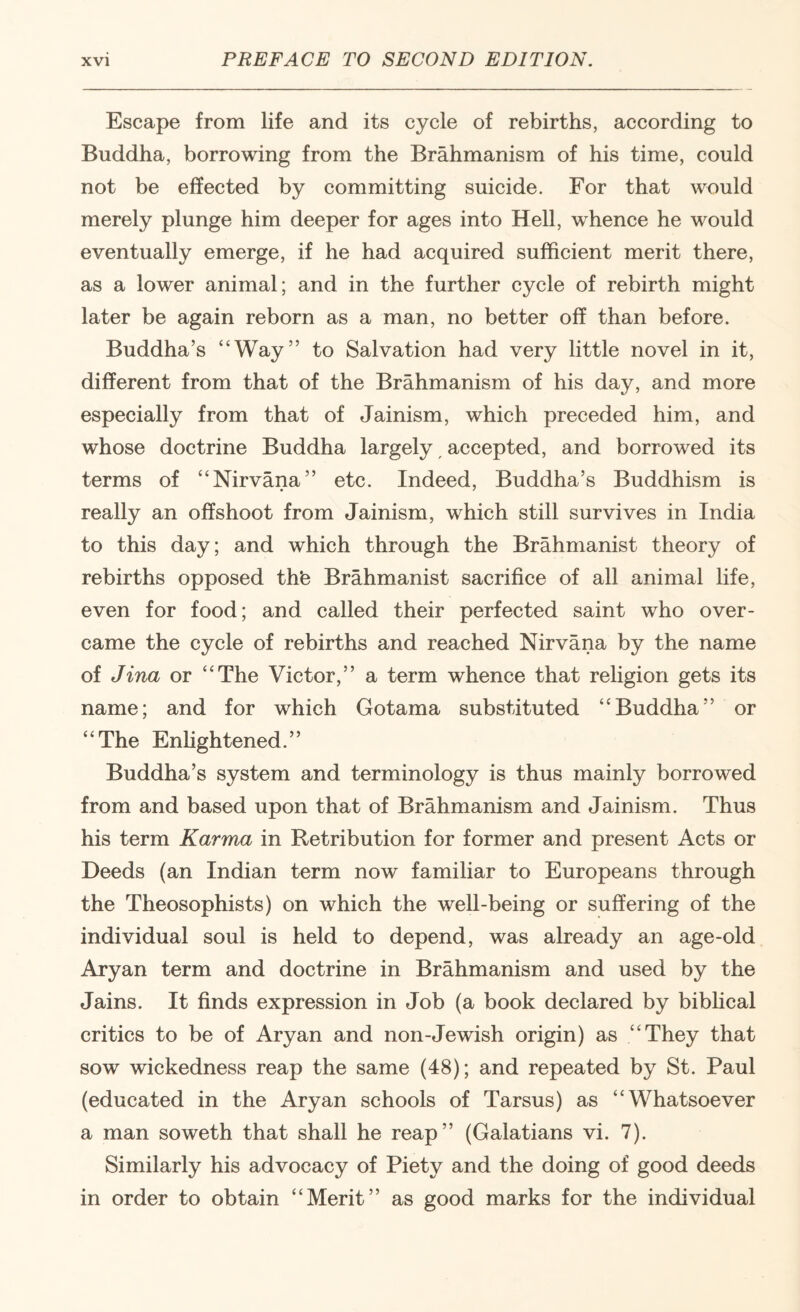 Escape from life and its cycle of rebirths, according to Buddha, borrowing from the Brahmanism of his time, could not be effected by committing suicide. For that would merely plunge him deeper for ages into Hell, whence he would eventually emerge, if he had acquired sufficient merit there, as a lower animal; and in the further cycle of rebirth might later be again reborn as a man, no better off than before. Buddha’s “Way” to Salvation had very little novel in it, different from that of the Brahmanism of his day, and more especially from that of Jainism, which preceded him, and whose doctrine Buddha largely ^ accepted, and borrowed its terms of “Nirvana” etc. Indeed, Buddha’s Buddhism is really an offshoot from Jainism, which still survives in India to this day; and which through the Brahmanist theory of rebirths opposed thb Brahmanist sacrifice of all animal life, even for food; and called their perfected saint who over¬ came the cycle of rebirths and reached Nirvana by the name of Jina or “The Victor,” a term whence that religion gets its name; and for which Gotama substituted “Buddha” or “The Enhghtened.” Buddha’s system and terminology is thus mainly borrowed from and based upon that of Brahmanism and Jainism. Thus his term Karma in Retribution for former and present Acts or Deeds (an Indian term now familiar to Europeans through the Theosophists) on which the well-being or suffering of the individual soul is held to depend, was already an age-old Aryan term and doctrine in Brahmanism and used by the Jains. It finds expression in Job (a book declared by biblical critics to be of Aryan and non-Jewish origin) as “They that sow wickedness reap the same (48); and repeated by St. Paul (educated in the Aryan schools of Tarsus) as “Whatsoever a man soweth that shall he reap” (Galatians vi. 7). Similarly his advocacy of Piety and the doing of good deeds in order to obtain “Merit” as good marks for the individual