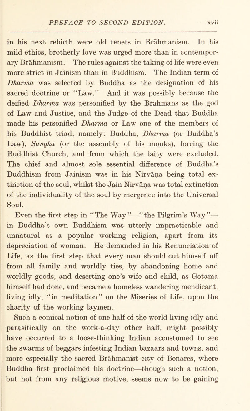 in his next rebirth were old tenets in Brahmanism. In his mild ethics, brotherly love was urged more than in contempor¬ ary Brahmanism. The rules against the taking of life were even more strict in Jainism than in Buddhism. The Indian term of Dharma was selected by Buddha as the designation of his sacred doctrine or “Law.” And it was possibly because the deified Dharma was personified by the Brahmans as the god of Law and Justice, and the Judge of the Dead that Buddha made his personified Dharma or Law one of the members of his Buddhist triad, namely: Buddha, Dharma (or Buddha’s Law), Sangha (or the assembly of his monks), forcing the Buddhist Church, and from which the laity were excluded. The chief and almost sole essential difference of Buddha’s Buddhism from Jainism was in his Nirvana being total ex¬ tinction of the soul, whilst the Jain Nirvana was total extinction of the individuality of the soul by mergence into the Universal Soul. Even the first step in “The Way”—“the Pilgrim’s Way”— in Buddha’s own Buddhism was utterly impracticable and unnatural as a popular working religion, apart from its depreciation of woman. He demanded in his Renunciation of Life, as the first step that every man should cut himself off from all family and worldly ties, by abandoning home and worldly goods, and deserting one’s wife and child, as Gotama himseff had done, and became a homeless wandering mendicant, living idly, “in meditation” on the Miseries of Life, upon the charity of the working laymen. Such a comical notion of one half of the world living idly and parasitically on the work-a-day other half, might possibly have occurred to a loose-thinking Indian accustomed to see the swarms of beggars infesting Indian bazaars and towns, and more especially the sacred Brahmanist city of Benares, where Buddha first proclaimed his doctrine—though such a notion, but not from any religious motive, seems now to be gaining