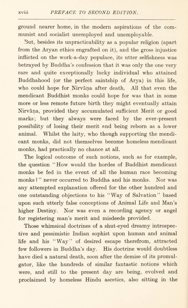 ground nearer home, in the modern aspirations of the com¬ munist and socialist unemployed and unemployable. But, besides its unpracticability as a popular rehgion (apart from the Aryan ethics engrafted on it), and the gross injustice inflicted on the work-a-day populace, its utter selfishness was betrayed by Buddha’s confession that it was only the one very rare and quite exceptionally lucky individual who attained Buddhahood (or the perfect saintship of Arya) in this fife, who could hope for Nirvana after death. All that even the mendicant Buddhist monks could hope for was that in some more or less remote future birth they might eventually attain Nirvana, provided they accumulated sufficient Merit or good marks; but they always were faced by the ever-present possibility of losing their merit nnd being reborn as a lower animal. Whilst the laity, who though supporting the mendi¬ cant monks, did not themselves become homeless mendicant monks, had practically no chance at all. The logical outcome of such notions, such as for example, the question “How would the hordes of Buddhist mendicant monks be fed in the event of all the human race becoming monks ? ” never occurred to Buddha and his monks. Nor was any attempted explanation offered for the other hundred and one outstanding objections to his “Way of Salvation” based upon such utterly false conceptions of Animal Life and Man’s higher Destiny. Nor was even a recording agency or angel for registering man’s merit and misdeeds provided. Those whimsical doctrines of a shut-eyed dreamy introspec¬ tive and pessimistic Indian sophist upon human and animal life and his “Way” of desired escape therefrom, attracted few followers in Buddha’s day. His doctrine would doubtless have died a natural death, soon after the demise of its promul¬ gator, like the hundreds of similar fantastic notions whieh were, and still to the present day are being, evolved and proclaimed by homeless Hindu ascetics, also sitting in the