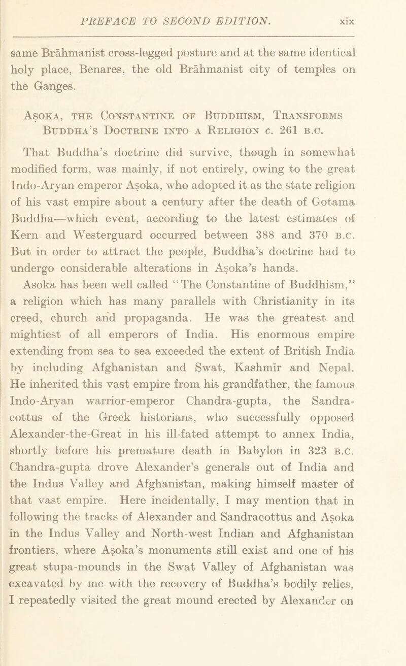 same Brahmanist cross-legged posture and at the same identical holy place, Benares, the old Brahmanist city of temples on the Ganges. Asoka, the Constantine of Buddhism, Transforms Buddha’s Doctrine into a Religion c. 261 b.c. That Buddha’s doctrine did survive, though in somewhat modified form, was mainly, if not entirely, owing to the great Indo-Aryan emperor Asoka, who adopted it as the state religion of his vast empire about a century after the death of Gotama Buddha—which event, according to the latest estimates of Kern and Westerguard occurred between 388 and 370 b.c. But in order to attract the people, Buddha’s doctrine had to undergo considerable alterations in Asoka’s hands. Asoka has been well called “The Constantine of Buddhism,” a rehgion which has many parallels with Christianity in its creed, church and propaganda. He was the greatest and mightiest of all emperors of India. His enormous empire extending from sea to sea exceeded the extent of British India by including Afghanistan and Swat, Kashmir and Nepal. He inherited this vast empire from his grandfather, the famous Indo-Aryan warrior-emperor Chandra-gupta, the Sandra- cottus of the Greek historians, who successfully opposed Alexander-the-Great in his ill-fated attempt to annex India, shortly before his premature death in Babylon in 323 b.c. Chandra-gupta drove Alexander’s generals out of India and the Indus Valley and Afghanistan, making himself master of that vast empire. Here incidentally, I may mention that in following the tracks of Alexander and Sandracottus and Asoka in the Indus Valley and North-west Indian and Afghanistan frontiers, where Asoka’s monuments still exist and one of his great stupa-mounds in the Swat Valley of Afghanistan was excavated by me with the recovery of Buddha’s bodily relics, I repeatedly visited the great mound erected by Alexandt;r cm