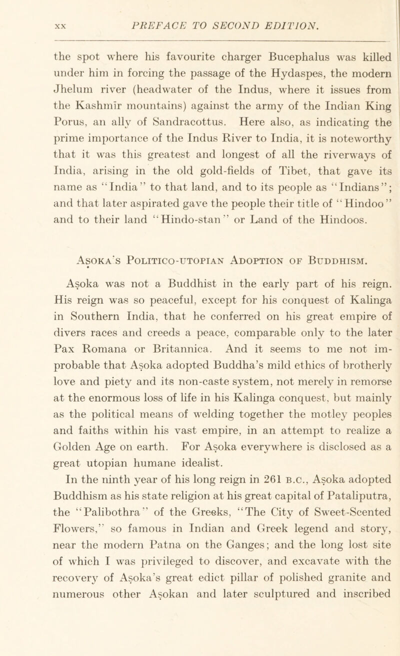 the spot where his favourite charger Bucephalus was killed under him in forcing the passage of the Hydaspes, the modern Jhelum river (headwater of the Indus, where it issues from the Kashmir mountains) against the army of the Indian King Porus, an ally of Sandracottus. Here also, as indicating the prime importance of the Indus River to India, it is noteworthy that it was this greatest and longest of all the riverways of India, arising in the old gold-fields of Tibet, that gave its name as “India” to that land, and to its people as “Indians”; and that later aspirated gave the people their title of “ Hindoo ” and to their land “Hindo-stan” or Land of the Hindoos. Asoka's Politico-utopian Adoption of Buddhism. Asoka was not a Buddhist in the early part of his reign. His reign was so peaceful, except for his conquest of Kalinga in Southern India, that he conferred on his great empire of divers races and creeds a peace, comparable only to the later Pax Romana or Britannica. And it seems to me not im¬ probable that Asoka adopted Buddha’s mild ethics of brotherly love and piety and its non-caste system, not merely in remorse at the enormous loss of life in his Kalinga conquest, but mainly as the political means of welding together the motley peoples and faiths within his vast empire, in an attempt to realize a Golden Age on earth. For Asoka everywhere is disclosed as a great utopian humane idealist. In the ninth year of his long reign in 261 b.c., Asoka adopted Buddhism as his state religion at his great capital of Pataliputra, the “Palibothra” of the Greeks, “The City of Sweet-Scented Flowers,” so famous in Indian and Greek legend and story, near the modern Patna on the Ganges; and the long lost site of which I was privileged to discover, and excavate with the recovery of Asoka’s great edict pillar of polished granite and numerous other Asokan and later sculptured and inscribed