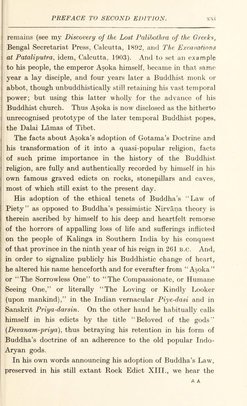 remains (see my Discovery of the Lost Palibothra of the Greeks, Bengal Secretariat Press, Calcutta, 1892, and The Excavalions at Pataliputra, idem, Calcutta, 1903). And to set an example to his people, the emperor Asoka himself, became in that same year a lay disciple, and four years later a Buddhist monk or abbot, though unbuddhistically still retaining his vast temporal power; but using this latter wholly for the advance of his Buddhist church. Thus Asoka is now disclosed as the hitherto unrecognised prototype of the later temporal Buddhist popes, the Dalai Lamas of Tibet. The facts about Asoka’s adoption of Gotama’s Doctrine and his transformation of it into a quasi-popular religion, facts of such prime importance in the history of the Buddhist rehgion, are fully and authentically recorded by himself in his own famous graved edicts on rocks, stonepillars and caves, most of which still exist to the present day. His adoption of the ethical tenets of Buddha’s “Law of Piety” as opposed to Buddha’s pessimistic Nirvana theory is therein ascribed by himself to his deep and heartfelt remorse of the horrors of appalHng loss of life and sufferings inflicted on the people of KaUnga in Southern India by his conquest of that province in the ninth year of his reign in 261 b.c. And, in order to signalize publicly his Buddhistic change of heart, he altered his name henceforth and for everafter from “Asoka” or “The Sorrowless One” to “The Compassionate, or Humane Seeing One,” or literally “The Loving or Kindly Looker (upon mankind),” in the Indian vernacular Piye-dasi and in Sanskrit Priya-darsin. On the other hand he habitually calls himself in his edicts by the title “Beloved of the gods” (Devanam-priya), thus betraying his retention in his form of Buddha’s doctrine of an adherence to the old popular Indo- Aryan gods. In his own words announcing his adoption of Buddha’s Law, preserved in his still extant Rock Edict XIII., we hear the A A