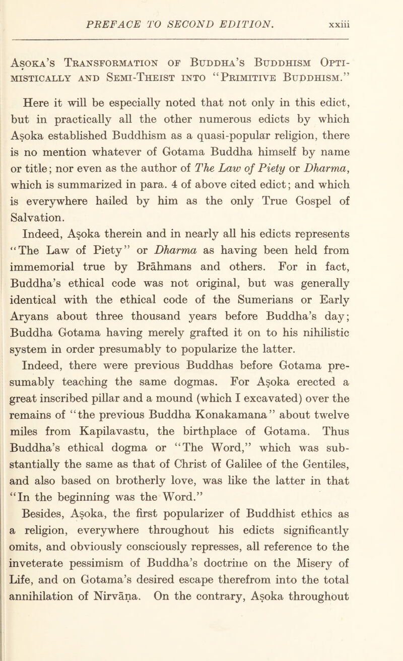 Asoka’s Transformation of Buddha’s Buddhism Opti- * MISTICALLY AND SeMI-ThEIST INTO ‘‘PRIMITIVE BupDHISM.” Here it will be especially noted that not only in this edict, but in practically all the other numerous edicts by which Asoka estabhshed Buddhism as a quasi-popular religion, there is no mention whatever of Gotama Buddha himself by name or title; nor even as the author of The Law of Piety or Dharma, which is summarized in para. 4 of above cited edict; and which is everywhere hailed by him as the only True Gospel of Salvation. Indeed, Asoka therein and in nearly aU his edicts represents “The Law of Piety” or Dharma as having been held from immemorial true by Brahmans and others. For in fact, Buddha’s ethical code was not original, but was generally identical with the ethical code of the Sumerians or Early Aryans about three thousand years before Buddha’s day; Buddha Gotama having merely grafted it on to his nihihstic system in order presumably to popularize the latter. Indeed, there were previous Buddhas before Gotama pre¬ sumably teaching the same dogmas. For Asoka erected a great inscribed pillar and a mound (which I excavated) over the remains of “the previous Buddha Konakamana” about twelve miles from Kapilavastu, the birthplace of Gotama. Thus Buddha’s ethical dogma or “The Word,” which was sub¬ stantially the same as that of Christ of Galilee of the Gentiles, and also based on brotherly love, was like the latter in that “In the beginning was the Word.” Besides, Asoka, the first popularizer of Buddhist ethics as a reUgion, everywhere throughout his edicts significantly omits, and obviously consciously represses, all reference to the inveterate pessimism of Buddha’s doctrine on the Misery of Life, and on Gotama’s desired escape therefrom into the total annihilation of Nirvana. On the contrary, Asoka throughout