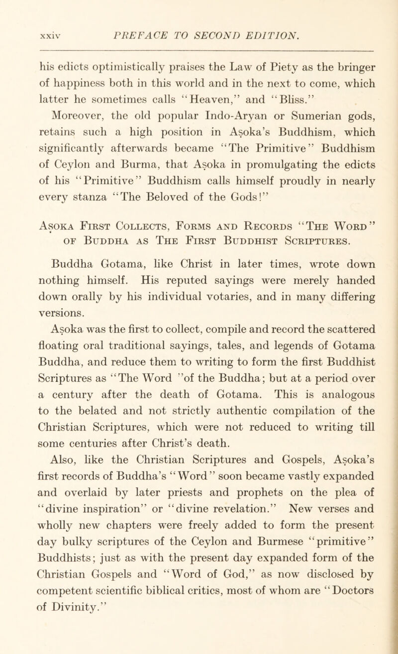 his edicts optimistically praises the Law of Piety as the bringer of happiness both in this world and in the next to come, which latter he sometimes calls “Heaven,” and “Bhss.” Moreover, the old popular Indo-Aryan or Sumerian gods, retains such a high position in Asoka’s Buddhism, which significantly afterwards became “The Primitive” Buddhism of Ceylon and Burma, that Asoka in promulgating the edicts of his “Primitive” Buddhism calls himself proudly in nearly every stanza “The Beloved of the Gods!” Asoka First Collects, Forms and Records “The Word” OF Buddha as The First Buddhist Scriptures. Buddha Gotama, like Christ in later times, vTote down nothing himself. His reputed sayings were merely handed down orally by his individual votaries, and in many differing versions. Asoka was the first to collect, compile and record the scattered floating oral traditional sayings, tales, and legends of Gotama Buddha, and reduce them to writing to form the first Buddhist Scriptures as “The Word ”of the Buddha; but at a period over a century after the death of Gotama. This is analogous to the belated and not strictly authentic compilation of the Christian Scriptures, which were not reduced to writing till some centuries after Christ’s death. Also, like the Christian Scriptures and Gospels, Asoka’s first records of Buddha’s “Word” soon became vastly expanded and overlaid by later priests and prophets on the plea of “divine inspiration” or “divine revelation.” New verses and wholly new chapters were freely added to form the present day bulky scriptures of the Ceylon and Burmese “primitive” Buddhists; just as with the present day expanded form of the Christian Gospels and “Word of God,” as now disclosed by competent scientific biblical critics, most of whom are “Doctors of Divinity.”