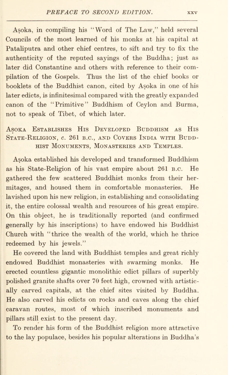 Asoka, in compiling his “Word of The Law,” held several Councils of the most learned of his monks at his capital at Pataliputra and other chief centres, to sift and try to fix the authenticity of the reputed sayings of the Buddha; just as later did Constantine and others with reference to their com¬ pilation of the Gospels. Thus the list of the chief books or booklets of the Buddhist canon, cited by Asoka in one of his later edicts, is infinitesimal compared with the greatly expanded canon of the “Primitive” Buddhism of Ceylon and Burma, not to speak of Tibet, of which later. Asoka Establishes His Developed Buddhism as His State-Religion, c. 261 b.c., and Covers India with Budd¬ hist Monuments, Monasteries and Temples. Asoka estabhshed his developed and transformed Buddhism as his State-Rehgion of his vast empire about 261 b.c. He gathered the few scattered Buddhist monks from their her¬ mitages, and housed them in comfortable monasteries. He lavished upon his new religion, in estabhshing and consolidating it, the entire colossal wealth and resources of his great empire. On this object, he is traditionally reported (and confirmed generally by his inscriptions) to have endowed his Buddhist Church with “thrice the wealth of the world, which he thrice redeemed by his jewels.” He covered the land with Buddhist temples and great richly endowed Buddhist monasteries with swarming monks. He erected countless gigantic monolithic edict pillars of superbly polished granite shafts over 70 feet high, crowned with artistic¬ ally carved capitals, at the chief sites visited by Buddha. He also carved his edicts on rocks and caves along the chief caravan routes, most of which inscribed monuments and pillars still exist to the present day. To render his form of the Buddhist religion more attractive to the lay populace, besides his popular alterations in Buddha's