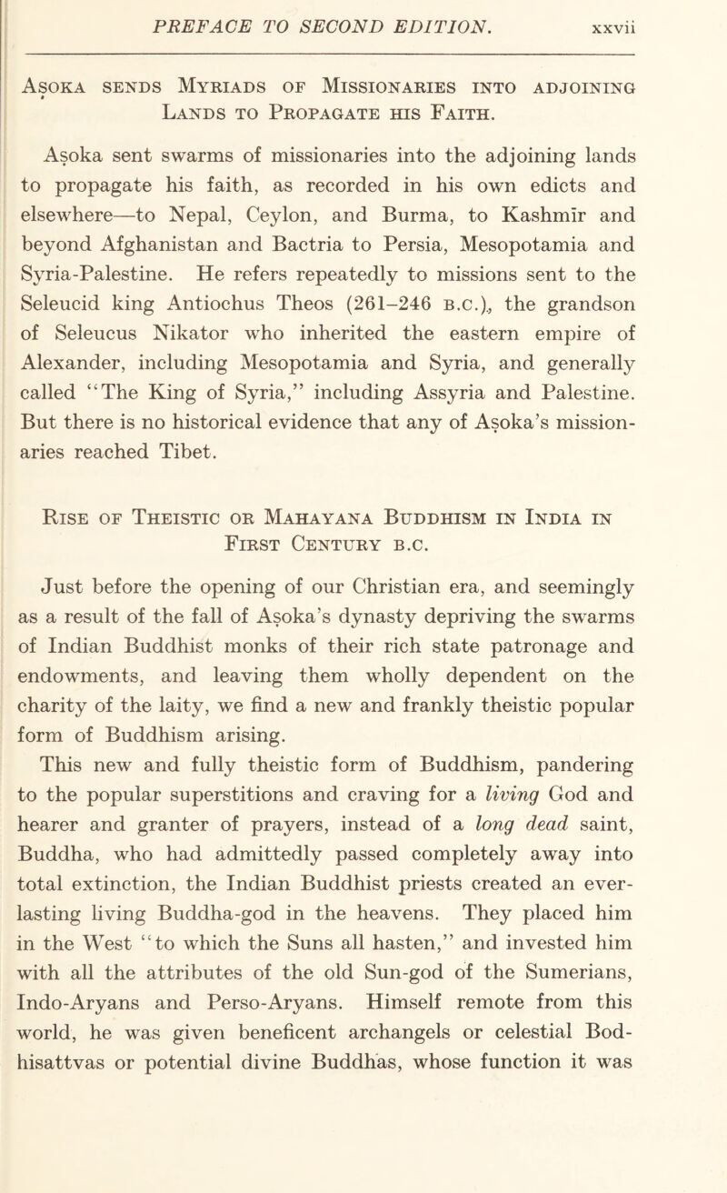 Asoka sends Myriads of Missionaries into adjoining Lands to Propagate his Faith. Asoka sent swarms of missionaries into the adjoining lands to propagate his faith, as recorded in his own edicts and elsewhere—to Nepal, Ceylon, and Burma, to Kashmir and beyond Afghanistan and Bactria to Persia, Mesopotamia and Syria-Palestine. He refers repeatedly to missions sent to the Seleucid king Antiochus Theos (261-246 b.c.)., the grandson of Seleucus Nikator who inherited the eastern empire of Alexander, including Mesopotamia and Syria, and generally called “The King of Syria,” including Assyria and Palestine. But there is no historical evidence that any of Asoka’s mission¬ aries reached Tibet. Rise of Theistic or Mahayana Buddhism in India in First Century b.c. Just before the opening of our Christian era, and seemingly as a result of the fall of Asoka’s dynasty depriving the swarms of Indian Buddhist monks of their rich state patronage and endowments, and leaving them wholly dependent on the charity of the laity, we find a new and frankly theistic popular form of Buddhism arising. This new and fully theistic form of Buddhism, pandering to the popular superstitions and craving for a living God and hearer and granter of prayers, instead of a long dead saint, Buddha, who had admittedly passed completely away into total extinction, the Indian Buddhist priests created an ever¬ lasting Hving Buddha-god in the heavens. They placed him in the West “to which the Suns all hasten,” and invested him with all the attributes of the old Sun-god of the Sumerians, Indo-Aryans and Perso-Aryans. Himself remote from this world, he was given beneficent archangels or celestial Bod- hisattvas or potential divine Buddhas, whose function it was