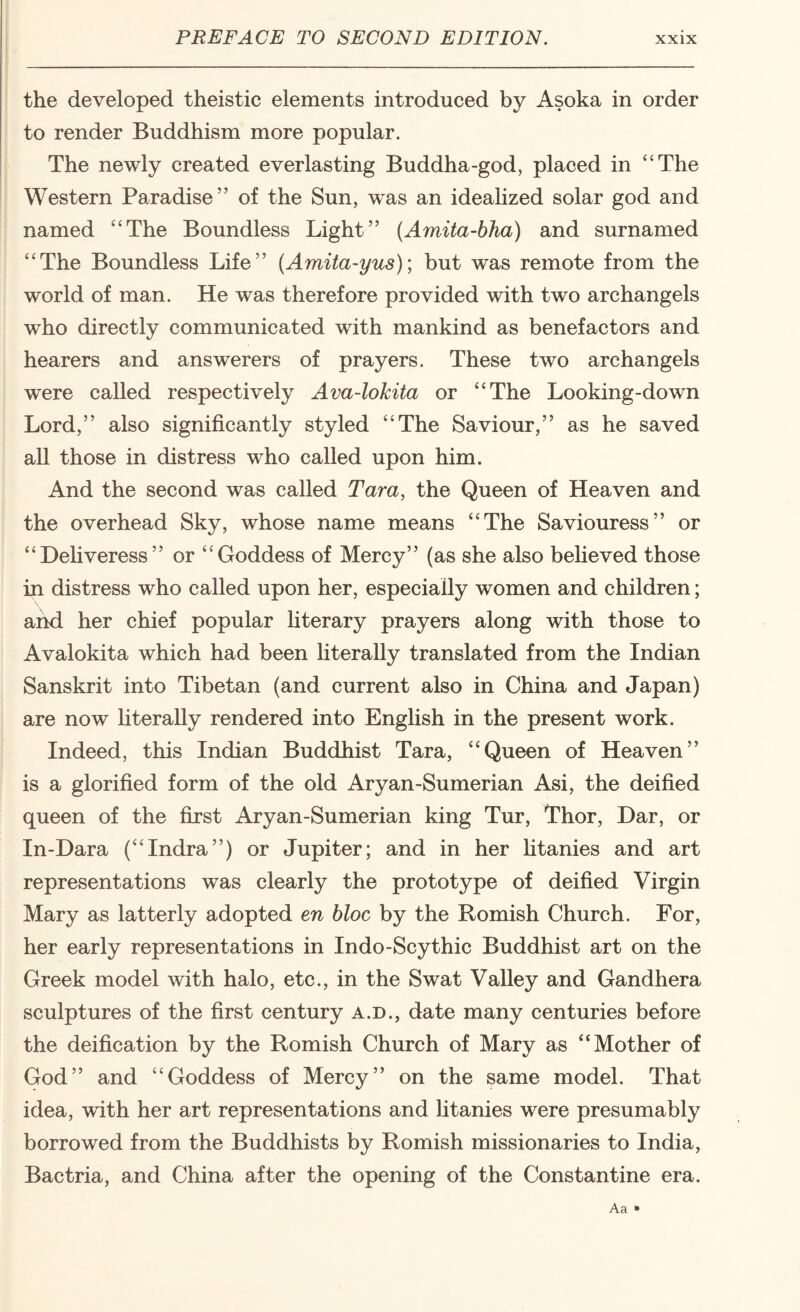 the developed theistic elements introduced by Asoka in order to render Buddhism more popular. The newly created everlasting Buddha-god, placed in “The Western Paradise” of the Sun, w^as an idealized solar god and named “The Boundless Light” (Amita-bha) and surnamed “The Boundless Life” (Amita-yus); but was remote from the world of man. He was therefore provided with two archangels who directly communicated with mankind as benefactors and hearers and answerers of prayers. These two archangels were called respectively Ava-lokita or “The Looking-down Lord,” also significantly styled “The Saviour,” as he saved all those in distress who called upon him. And the second was called Tara, the Queen of Heaven and the overhead Sky, whose name means “The Saviouress” or “Dehveress” or “Goddess of Mercy” (as she also beheved those in distress who called upon her, especially women and children; and her chief popular hterary prayers along with those to Avalokita which had been literally translated from the Indian Sanskrit into Tibetan (and current also in China and Japan) are now hteraUy rendered into English in the present work. Indeed, this Indian Buddhist Tara, “Queen of Heaven” is a glorified form of the old Aryan-Sumerian Asi, the deified queen of the first Aryan-Sumerian king Tur, Thor, Dar, or In-Dara (“Indra”) or Jupiter; and in her Htanies and art representations was clearly the prototype of deified Virgin Mary as latterly adopted en bloc by the Romish Church. For, her early representations in Indo-Scythic Buddhist art on the Greek model with halo, etc., in the Swat Valley and Gandhera sculptures of the first century a.d., date many centuries before the deification by the Romish Church of Mary as “Mother of God” and “Goddess of Mercy” on the same model. That idea, with her art representations and htanies were presumably borrowed from the Buddhists by Romish missionaries to India, Bactria, and China after the opening of the Constantine era. Aa •