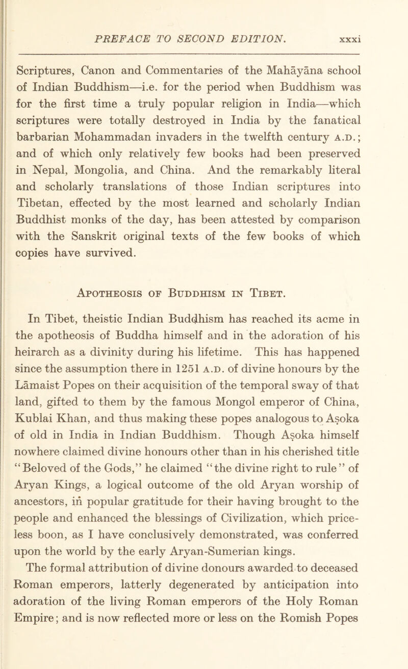 Scriptures, Canon and Commentaries of the Mahay ana school of Indian Buddhism—i.e. for the period when Buddhism was for the first time a truly popular rehgion in India—which scriptures were totally destroyed in India by the fanatical barbarian Mohammadan invaders in the tweKth centurv a.d* 4/ ' and of which only relatively few books had been preserved in Nepal, Mongolia, and China. And the remarkably literal and scholarly translations of those Indian scriptures into Tibetan, effected by the most learned and scholarly Indian Buddhist monks of the day, has been attested by comparison with the Sanskrit original texts of the few books of which copies have survived. Apotheosis of Buddhism m Tibet. In Tibet, theistic Indian Buddhism has reached its acme in the apotheosis of Buddha himself and in the adoration of his heirarch as a divinity during his lifetime. This has happened since the assumption there in 1251 a.d. of divine honours by the Lamaist Popes on their acquisition of the temporal sway of that land, gifted to them by the famous Mongol emperor of China, Kublai Khan, and thus making these popes analogous to Asoka of old in India in Indian Buddhism. Though Asoka himseK nowhere claimed divine honours other than in his cherished title “Beloved of the Gods,” he claimed “the divine right to rule” of Aryan Kings, a logical outcome of the old Aryan worship of ancestors, in popular gratitude for their having brought to the people and enhanced the blessings of Civilization, which price¬ less boon, as I have conclusively demonstrated, was conferred upon the world by the early Aryan-Sumerian kings. The formal attribution of divine donours awarded to deceased Roman emperors, latterly degenerated by anticipation into adoration of the living Roman emperors of the Holy Roman Empire; and is now reflected more or less on the Romish Popes