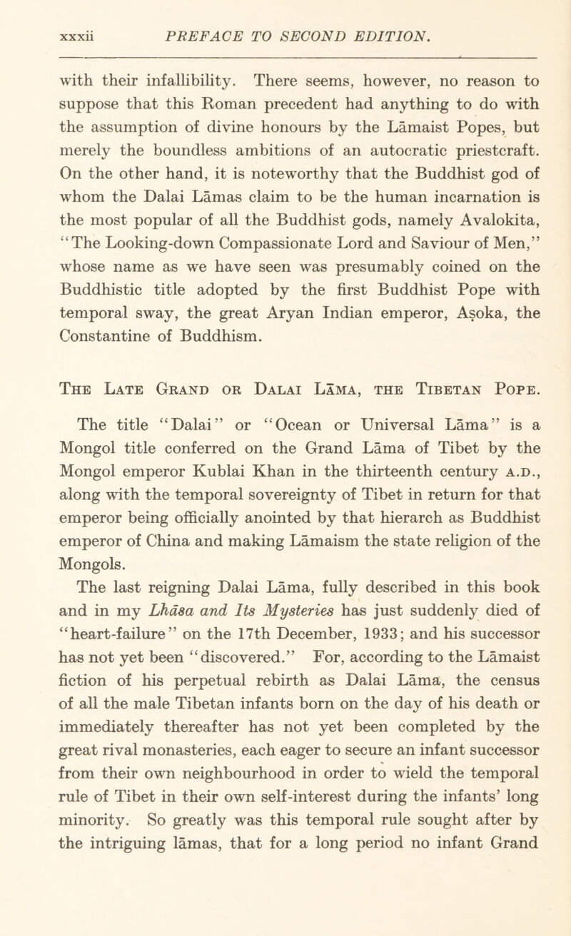 with their infallibility. There seems, however, no reason to suppose that this Roman precedent had anything to do with the assumption of divine honours by the Lamaist Popes, but merely the boundless ambitions of an autocratic priestcraft. On the other hand, it is noteworthy that the Buddhist god of whom the Dalai Lamas claim to be the human incarnation is the most popular of all the Buddhist gods, namely Avalokita, '‘The Looking-down Compassionate Lord and Saviour of Men,” whose name as we have seen was presumably coined on the Buddhistic title adopted by the first Buddhist Pope with temporal sway, the great Aryan Indian emperor, Asoka, the Constantine of Buddhism. The Late Grand or Dalai Lama, the Tibetan Pope. The title Dalai” or Ocean or Universal Lama” is a Mongol title conferred on the Grand Lama of Tibet by the Mongol emperor Kublai Khan in the thirteenth century a.d., along with the temporal sovereignty of Tibet in return for that emperor being officially anointed by that hierarch as Buddhist emperor of China and making Lamaism the state rehgion of the Mongols. The last reigning Dalai Lama, fully described in this book and in my Lhasa and Its Mysteries has just suddenly died of  heart-failure ” on the 17th December, 1933; and his successor has not yet been discovered.” For, according to the Lamaist fiction of his perpetual rebirth as Dalai Lama, the census of all the male Tibetan infants born on the day of his death or immediately thereafter has not yet been completed by the great rival monasteries, each eager to secure an infant successor from their own neighbourhood in order to wield the temporal rule of Tibet in their own self-interest during the infants’ long minority. So greatly was this temporal rule sought after by the intriguing lamas, that for a long period no infant Grand