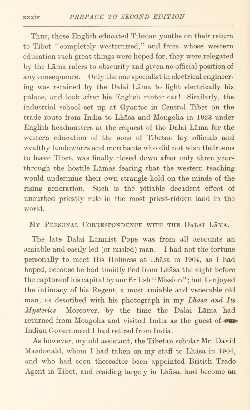 Thus, those English educated Tibetan youths on their return to Tibet ‘‘completely westernized,” and from whose western education such great things were hoped for, they were relegated by the Lama rulers to obscurity and given no official position of any consequence. Only the one specialist in electrical engineer¬ ing was retained by the Dalai Lama to light electrically his palace, and look after his English motor car! Similarly, the industrial school set up at Gyantse in Central Tibet on the trade route from India to Lhasa and Mongolia in 1923 under English headmasters at the request of the Dalai Lama for the western education of the sons of Tibetan lay officials and wealthy landowners and merchants who did not wish their sons to leave Tibet, was finally closed down after only three years through the hostile Lamas fearing that the western teaching would undermine their own strangle-hold on the minds of the rising generation. Such is the pitiable decadent effect of uncurbed priestly rule in the most priest-ridden land in the world. My Personal Correspondence with the Dalai Lama. The late Dalai Lamaist Pope was from all accounts an amiable and easily led (or misled) man. I had not the fortune personally to meet His Holiness at Lhasa in 1904, as I had hoped, because he had timidly fled from Lhasa the night before the capture of his capital by our British “Mission”; but I enjoyed the intimacy of his Regent, a most amiable and venerable old man, as described with his photograph in my Lhasa and Its Mysteries. Moreover, by the time the Dalai Lama had returned from Mongolia and visited India as the guest of Indian Government I had retired from India. As however, my old assistant, the Tibetan scholar Mr. David Macdonald, whom I had taken on my staff to Lhasa in 1904, and who had soon thereafter been appointed British Trade Agent in Tibet, and residing largely in Lhasa, had become an