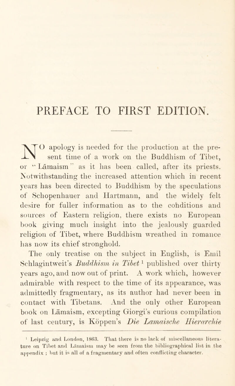 PREFACE TO FIRST EDITION. NO apology is needed for the production at the pre¬ sent time of a work on the Buddhism of Tibet, or ‘‘ Lamaism ” as it has been called, after its priests. Notwithstanding the increased attention which in recent years has been directed to Buddhism by the speculations of Schopenhauer and Hartmann, and the widely felt desire for fuller information as to the cohditions and sources of Eastern religion, there exists no European book giving much insight into the jealously guarded religion of Tibet, where Buddhism wreathed in romance lias now its chief stronghold. The only treatise on the subject in English, is Emil Schlagintweit’s Buddhism in Tibet ^ published over thirty years ago, and now out of print. A work which, however admirable with respect to the time of its appearance, was admittedly fragmentary, as its author had never been in contact with Tibetans. And the only other European book on Lamaism, excepting Giorgi’s curious compilation of last century, is Koppen’s Die Lamaisclie Hierarchie ‘ Leipzig and London, 186.3. That there is no lack of miscellaneous litera¬ ture on Tibet and Lilmaism may be seen from the bibliographical list in the appendix ; hut it is all of a fragmentary and often conflicting character.