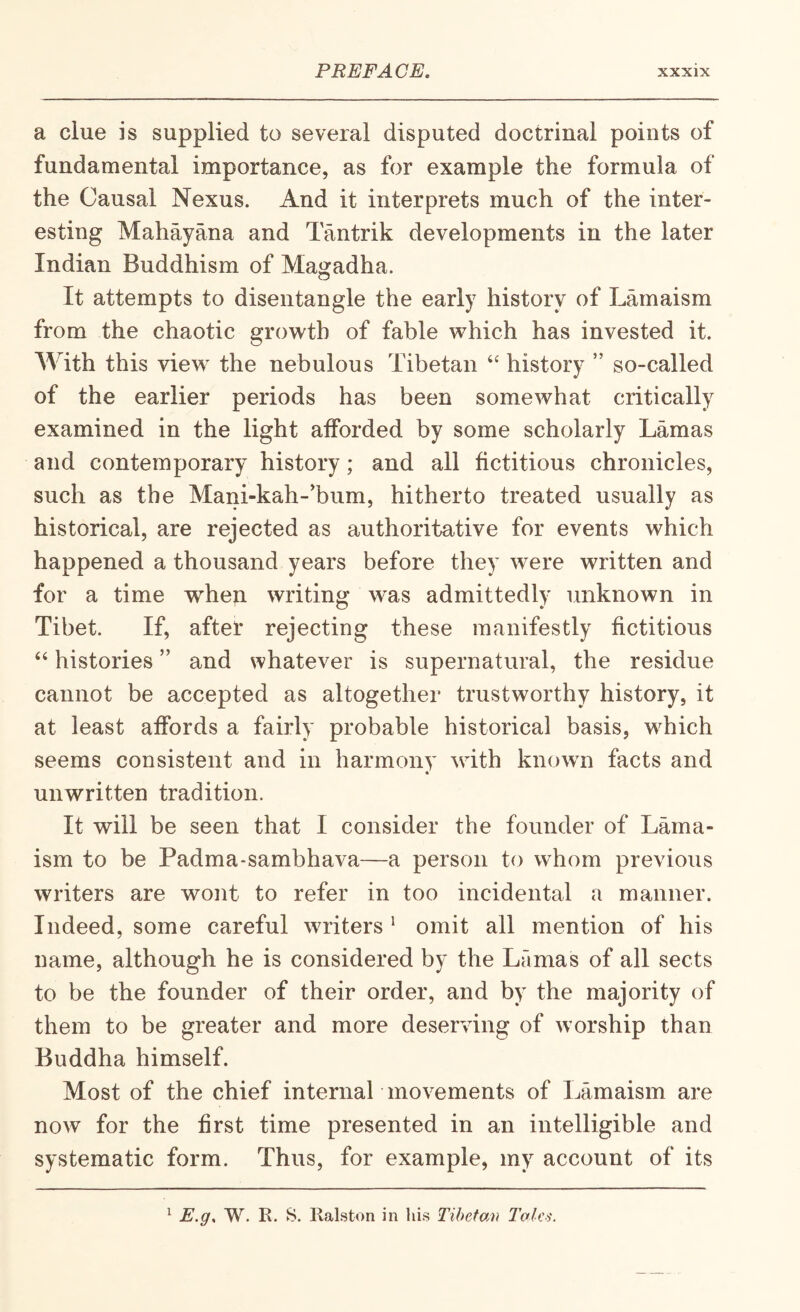 a clue is supplied to several disputed doctrinal points of fundamental importance, as for example the formula of the Causal Nexus. And it interprets much of the inter¬ esting Mahayana and Tantrik developments in the later Indian Buddhism of Magadha. It attempts to disentangle the early history of Lamaism from the chaotic growth of fable which has invested it. AVith this view the nebulous Tibetan ‘‘ history ” so-called of the earlier periods has been somewhat critically examined in the light afforded by some scholarly Lamas and contemporary history; and all fictitious chronicles, such as the Mani-kah-’bum, hitherto treated usually as historical, are rejected as authoritative for events which happened a thousand years before they were written and for a time whep writing was admittedly unknown in Tibet. If, aftel* rejecting these manifestly fictitious “ histories ” and whatever is supernatural, the residue cannot be accepted as altogether trustworthy history, it at least affords a fairly probable historical basis, which seems consistent and in harmony with known facts and unwritten tradition. It will be seen that I consider the founder of Lama¬ ism to be Padma-sambhava—a person to whom previous writers are wont to refer in too incidental a manner. Indeed, some careful writers ' omit all mention of his name, although he is considered by the Lamas of all sects to be the founder of their order, and by the majority of them to be greater and more deserving of worship than Buddha himself. Most of the chief internal movements of Lamaism are now for the first time presented in an intelligible and systematic form. Thus, for example, my account of its ^ E.g, W. R. S. Ralston in his Tibetan Talcs