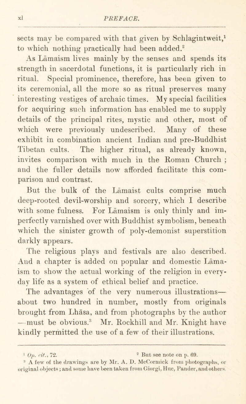 sects may be compared with that given by Schlagintweitd to which nothing practically had been added.^ As Lamaism lives mainly by the senses and spends its strength in sacerdotal functions, it is particularly rich in ritual. Special prominence, therefore, has been given to its ceremonial, all the more so as ritual preserves many interesting vestiges of archaic times. My special facilities for acquiring such information has enabled me to supply details of the principal rites, mystic and other, most of which were previously undescribed. Many of these exhibit in combination ancient Indian and pre-Buddhist Tibetan cults. The higher ritual, as already known, invites comparison with much in the Koman Church ; and the fuller details now afforded facilitate this com¬ parison and contrast. But the bulk of the Lamaist cults comprise much deep-rooted devil-worship and sorcery, which I describe with some fulness. For Lamaism is only thinly and im¬ perfectly varnished over with Buddhist symbolism, beneath which the sinister growth of poly-demonist superstition darkly appears. The religious plays and festivals are also described. And a chapter is added on popular and domestic Lama¬ ism to show the actual working of the religion in every¬ day life as a system of ethical belief and practice. The advantages of the very numerous illustrations— about two hundred in number, mostly from originals brought from Lhasa, and from photographs by the author —must be obvious.^ Mr. Bockhill and Mr. Knight have kindly permitted the use of a few of their illustrations. ^ Op. fit., 72. “ But see note on p. 69. ^ A few of the drawings are by jMr. A. D. McCormick from photograjihs, or original objects; and some have been taken from Giorgi, Hue, Pander, and others.