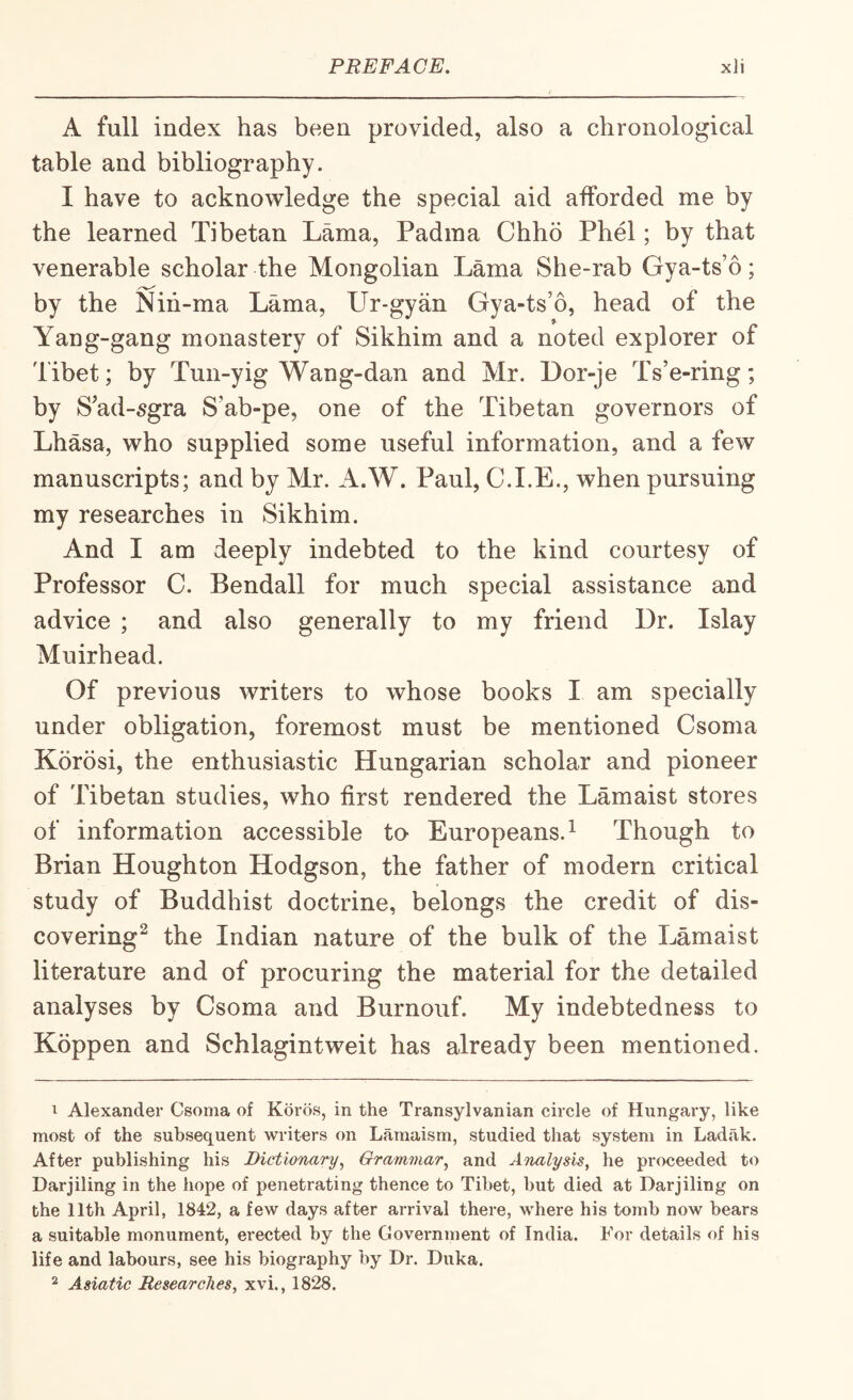 A full index has been provided, also a chronological table and bibliography. I have to acknowledge the special aid afforded me by the learned Tibetan Lama, Padma Chho Phel; by that venerable scholar the Mongolian Lama She-rab Gya-ts’o; by the Nih-ma Lama, Ur-gyan Gya-ts’o, head of the Yang-gang monastery of Sikhim and a noted explorer of Tibet; by Tun-yig Wang-dan and Mr. Dor-je Ts’e-ring; by S’ad-5gra S’ab-pe, one of the Tibetan governors of Lhasa, who supplied some useful information, and a few manuscripts; and by Mr. A.W. Paul, C.I.E., when pursuing my researches in Sikhim. And I am deeply indebted to the kind courtesy of Professor C. Bendall for much special assistance and advice ; and also generally to my friend Dr. Islay Muirhead. Of previous writers to whose books I am specially under obligation, foremost must be mentioned Csoma Korosi, the enthusiastic Hungarian scholar and pioneer of Tibetan studies, who first rendered the Lamaist stores of information accessible to Europeans.^ Though to Brian Houghton Hodgson, the father of modern critical study of Buddhist doctrine, belongs the credit of dis¬ covering^ the Indian nature of the bulk of the Lamaist literature and of procuring the material for the detailed analyses by Csoma and Burnouf. My indebtedness to Koppen and Schlagintweit has already been mentioned. I Alexander Csoma of Koros, in the Transylvanian circle of Hungary, like most of the subsequent writers on Lamaism, studied that system in Ladak. After publishing his Dictionary^ Grammar^ and Analysis^ he proceeded to Darjiling in the hope of penetrating thence to Tibet, but died at Darjiling on the 11th April, 1842, a few days after arrival there, where his tomb now bears a suitable monument, erected by the Government of India. For details of his life and labours, see his biography by Dr. Duka. ^ Asiatic Researches, xvi., 1828.