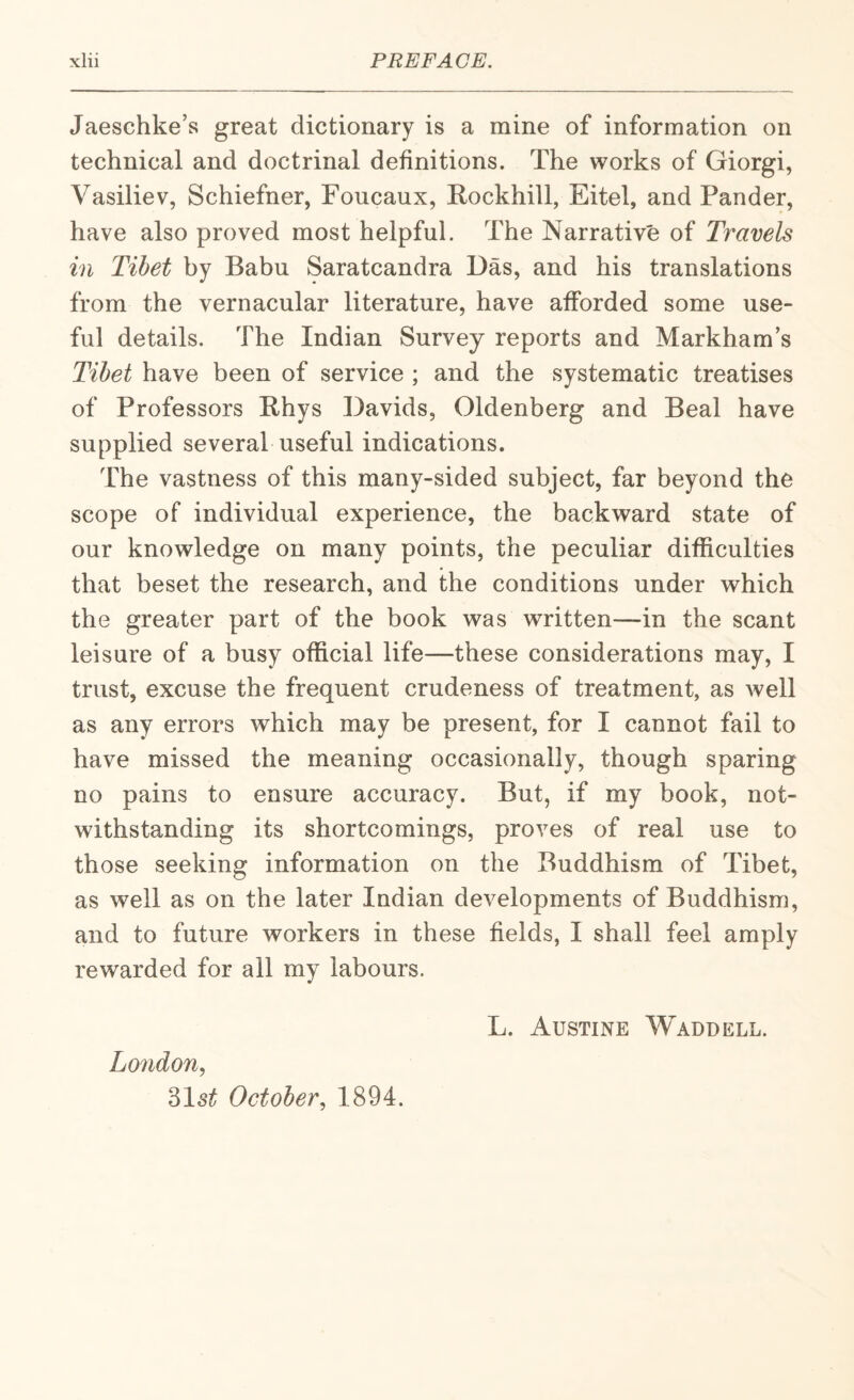 Jaeschke’s great dictionary is a mine of information on technical and doctrinal definitions. The works of Giorgi, Vasiliev, Schiefner, Foucaux, Rockhill, Eitel, and Pander, have also proved most helpful. The Narrative of Travels in Tibet by Babu Saratcandra Das, and his translations from the vernacular literature, have afforded some use¬ ful details. The Indian Survey reports and Markham’s Tibet have been of service ; and the systematic treatises of Professors E-hys Davids, Oldenberg and Beal have supplied several useful indications. The vastness of this many-sided subject, far beyond the scope of individual experience, the backward state of our knowledge on many points, the peculiar difficulties that beset the research, and the conditions under which the greater part of the book was written—in the scant leisure of a busy official life—these considerations may, I trust, excuse the frequent crudeness of treatment, as Avell as any errors which may be present, for I cannot fail to have missed the meaning occasionally, though sparing no pains to ensure accuracy. But, if my book, not¬ withstanding its shortcomings, proves of real use to those seeking information on the Buddhism of Tibet, as well as on the later Indian developments of Buddhism, and to future workers in these fields, I shall feel amply rewarded for all my labours. London., 315^ October, 1894. L. Austine Waddell.
