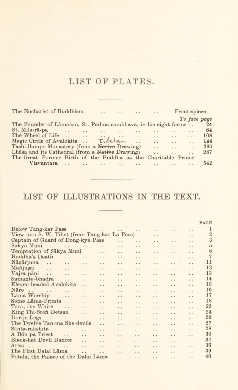 LIST OF PLATES. The Eucharist of Buddhism . . . . . . . . Frontispiece To face page The Foimder of Lamaism, St. Padma-sambhava, in his eight forms . . 24 St. Mila-ra-pa . . . . . . . . . . . . . . . . 64 The Wheel of Life . . . . ... . . . . . . . . . . 108 Magic Circle of Avalokita . . . • . . . . . . 144 Tashi-lhimpo Monastery (from a Natir^ Drawing) . . .. . . 260 Lhasa and its Cathedral (from a ^^ative Drawing) . . . . . . 287 The Great Former Birth of the Buddha as the Charitable Prince Visvantara . . . . . . . . . . . . . . . . 542 LIST OF ILLUSTRATIONS IN THE TEXT. PAGE Below Tang-kar Pass . . . . .. . . . . .. . . 1 View into S. W. Tibet (from Tang-kar La Pass) . . . . . . 2 Captain of Guard of Dong-kya Pass .. . . . . . . . . 3 Sakya Muni . . . . . . . . . . . . . . . . . . 5 Temptation of Sakya Muni . . . . . . . . . . . . 6 Buddha’s Deatb . . . . . . . . . . . . . . . . 7 Nagarjuna . . .. . . . . . . .. .. . . . . 11 Manjugri . . . . . . . . . . . . . . . . . . 12 Vajra-pani . . . . . . . . . . . . . . . . . . 13 Samanta-bhadra . . . . . . . . . . . . . . . . 14 Eleven-headed Avalokita . . . . . . . . . . . . . . 15 Naro . . . . . . . . . . . . . . . . . . . . 16 Lama-Worship . . . . . . . . . . . . . . . . 17 Some Lama-Priests . . . . . . . . . . . . . . 18 Tara, the White . . . . . . . . . . . . . . . . 23 King Thi-Sroh Detsan . . . . . . . . . . . . . . 24 Dor-je Legs . . . . . . . . . . . . . . . . . . 26 The Twelve Tan-ma She-devils . . . . . . . . . . . . 27 Santa-rakshita . . . . . . . . . . . . . . . . 28 A B6n-pa Priest . . . . . . . . . . . . . . . . 30 Black-hat Devil Dancer . . . . . . . . . . . . . . 34 Atisa . . . . . . . . . . . . . . . . . . . . 36 The First Dalai Lama . . . . . . . . . . . . . . 39 Potala, the Palace of the Dalai Lama . . . . .. . . . . 40