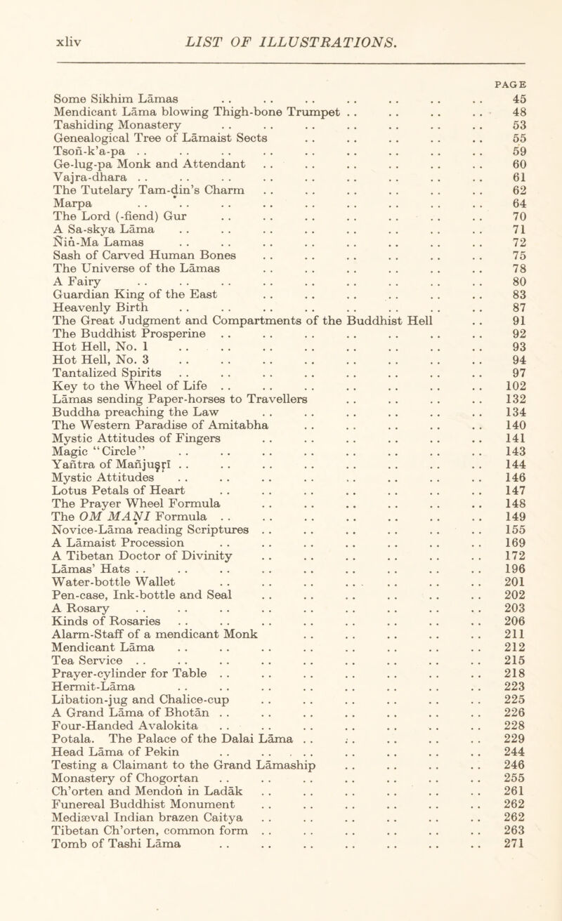 PAGE Some Sikhim Lamas . . . . . . . . . . . . . . 45 Mendicant Lama blowing Thigh-bone Trumpet . . . . . . . . 48 Tashiding Monastery . . . . . . . . . . . . . . 53 Genealogical Tree of Lamaist Sects . . . . . . . . . . 55 Tson-k’a-pa . . . . . . . . , . . . . . . . , . 59 Ge-lug-pa Monk and Attendant . . . . . . . . . . . , 60 Vajra-dhara . . . . . . . . . . . . , . . . , . 61 The Tutelary Tam-din’s Charm . . . . . , . . , . . . 62 Marpa . . . . . . . . . . . . . . . . . . 64 The Lord (-fiend) Gur . . . . . . . . . . . . . . 70 A Sa-skya Lama . . . . . . . . . . . . . . . . 71 Nin-Ma Lamas . , . , . . . . . . .. . . , . 72 Sash of Carved Human Bones . . . . . . . . . , . . 75 The Universe of the Lamas . . . . . . . . . . . . 78 A Fairy . . . . . . . . . . . . . . . . , . 80 Guardian King of the East . . , . . . . . . . . . 83 Heavenly Birth . . . . . . . . . , . , . . . . 87 The Great Judgment and Compartments of the Buddhist Hell . . 91 The Buddhist Prosperine . . . . . . . . . . . . . . 92 Hot Hell, No. 1 .... . . . . . . . . . . . . 93 Hot Hell, No. 3 . . . . . . . . , . . . . . .. 94 Tantalized Spirits . . . . . . . . . . . . . . . . 97 Key to the Wheel of Life . . . . . . . . . . . . . . 102 Lamas sending Paper-horses to Travellers . . . . . . . . 132 Buddha preaching the Law . . . . . . . . . . . . 134 The Western Paradise of Amitabha . . . . . . . . . . 140 Mystic Attitudes of Fingers .. .. .. .. .. .. 141 Magic “Circle” . . . . . . . . . . . . . . . . 143 Yantra of Manju^p . . . . . . . . . . . . . . . . 144 Mystic Attitudes . . . . . . . . . . . . . . . . 146 Lotus Petals of Heart . . . . . . . . . . . . . . 147 The Prayer Wheel Formula . . . . .. . . . . . . 148 The OM MANI Formula . . . . . . . . . . . . . . 149 Novice-Lama reading Scriptures . . . . . . . . .... 155 A Lamaist Procession . . . . . . . . . . . . . . 169 A Tibetan Doctor of Divinity .. .. .. .. .. .. 172 Lamas’ Hats . . . . . . . . . . . . . . . . . . 196 Water-bottle Wallet . . . . . . . , . . . 201 Pen-case, Ink-bottle and Seal . . . . . . . . . . . . 202 A Rosary . . . . . . . . . . . . . . . . . . 203 Kinds of Rosaries . . . . . . . . . . . . . . . . 206 Alarm-Staff of a mendicant Monk .. .. .. .. .. 211 Mendicant Lama .. .. .. .. .. .. .. .. 212 Tea Service . . . . . . . . . . . . . . . . . . 215 Prayer-cylinder for Table .. .. .. .. .. .. .. 218 Hermit-Lama . . . . . . . . . . . . . . . . 223 Libation-jug and Chalice-cup . . . . . . . . . . . . 225 A Grand Lama of Bhotan . . . . . . . . . . . . . . 226 Four-Handed Avalokita . . . . . . . . . . . . . . 228 Potala. The Palace of the Dalai Lama . . ; . . . . . . . 229 Head Lama of Pekin , . . . . . . . . . . 244 Testing a Claimant to the Grand Lamaship . . . . . . . . 246 Monastery of Chogortan . . . . . . . , . . . . . . 255 Ch’orten and Mendoh in Ladak . . . . . . . . . . . . 261 Funereal Buddhist Monument . . . . . . . . . . . . 262 Mediaeval Indian brazen Caitya . . . . . . . . . . . . 262 Tibetan Ch’orten, common form . . . . . . . . . . . . 263 Tomb of Tashi Lama . . . . . . . . . . . . . . 271