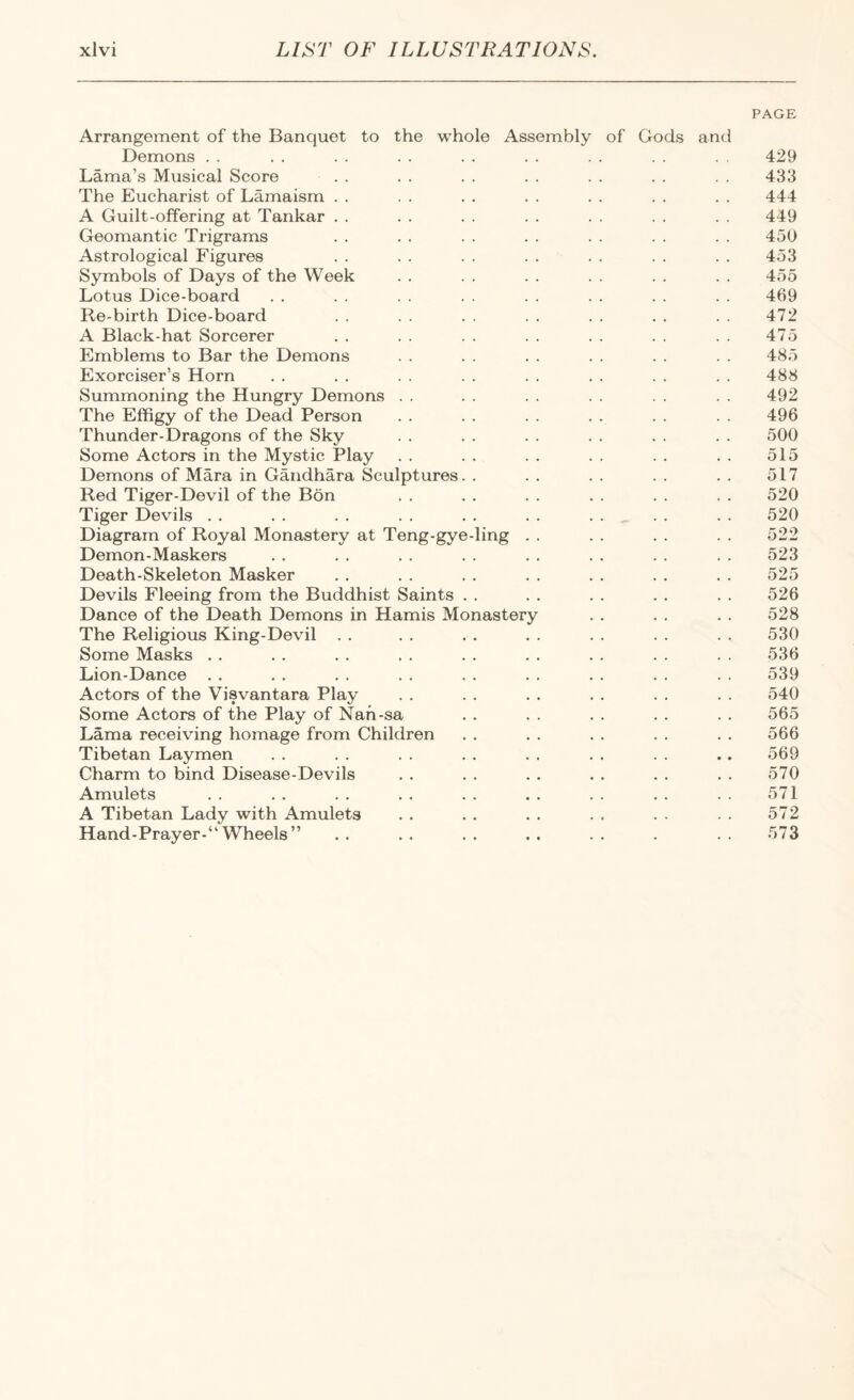 PAGE Arrangement of the Banquet to the whole Assembly of Gods and Demons . . . . . . . . . . . . . . . . . . 429 Lama’s Musical Score . . . . . . . . . . . . . . 433 The Eucharist of Lamaism . . . . . . . . . . . . . . 444 A Guilt-offering at Tankar . . . . . . . . . . . . . . 449 Geomantic Trigrams . . . . . . . . . . . . . . 450 Astrological Figures . . . . . . . . . . . . . . 453 Symbols of Days of the Week . . . . . . . . . . . . 455 Lotus Dice-board . . . . . . . . . . . . . . . . 469 Re-birth Dice-board . . . . . . . . . . . . . . 472 A Black-hat Sorcerer . . . . . . . . . . . . . . 475 Emblems to Bar the Demons . . . . . . . . . . . . 485 Exorciser’s Horn . . . . . . . . . . . . . . . . 488 Summoning the Hungry Demons . . . . . . . . . . . . 492 The Effigy of the Dead Person . . . . . . . . . . 496 Thunder-Dragons of the Sky . . . . . . . . . . . . 500 Some Actors in the Mystic Play .. .. .. .. .. .. 515 Demons of Mara in Gandhara Sculptures. . .. .. .. .. 517 Red Tiger-Devil of the Bon . . . . . . . . . . . . 520 Tiger Devils . . . . . . . . . . . . . . . . . . 520 Diagram of Royal Monastery at Teng-gye-ling . . . . . . . . 522 Demon-Maskers . . . . . . . . . . . . . . . . 523 Death-Skeleton Masker . . . . . , . . . . . . . . 525 Devils Fleeing from the Buddhist Saints . . . . . . . . . . 526 Dance of the Death Demons in Hamis Monastery . . . . . . 528 The Religious King-Devil . . . . . . . . . . . . . . 530 Some Masks . . . . . . . . . . . . . . . . . . 536 Lion-Dance . . . . . . . . . . . . . . . . . . 539 Actors of the Visvantara Play . . . . . . . . . . . . 540 Some Actors of the Play of Nah-sa . . . . . . . . . . 565 Lama receiving homage from Children .. .. .. .. .. 566 Tibetan Laymen . . . . . . . . . . . . . . .. 569 Charm to bind Disease-Devils . . . . . . . . . . . . 570 Amulets . . . . . . . . . . . . . . . . . . 571 A Tibetan Lady with Amulets , . . . . . . . . . . . 572 Hand-Prayer-“ Wheels”.573