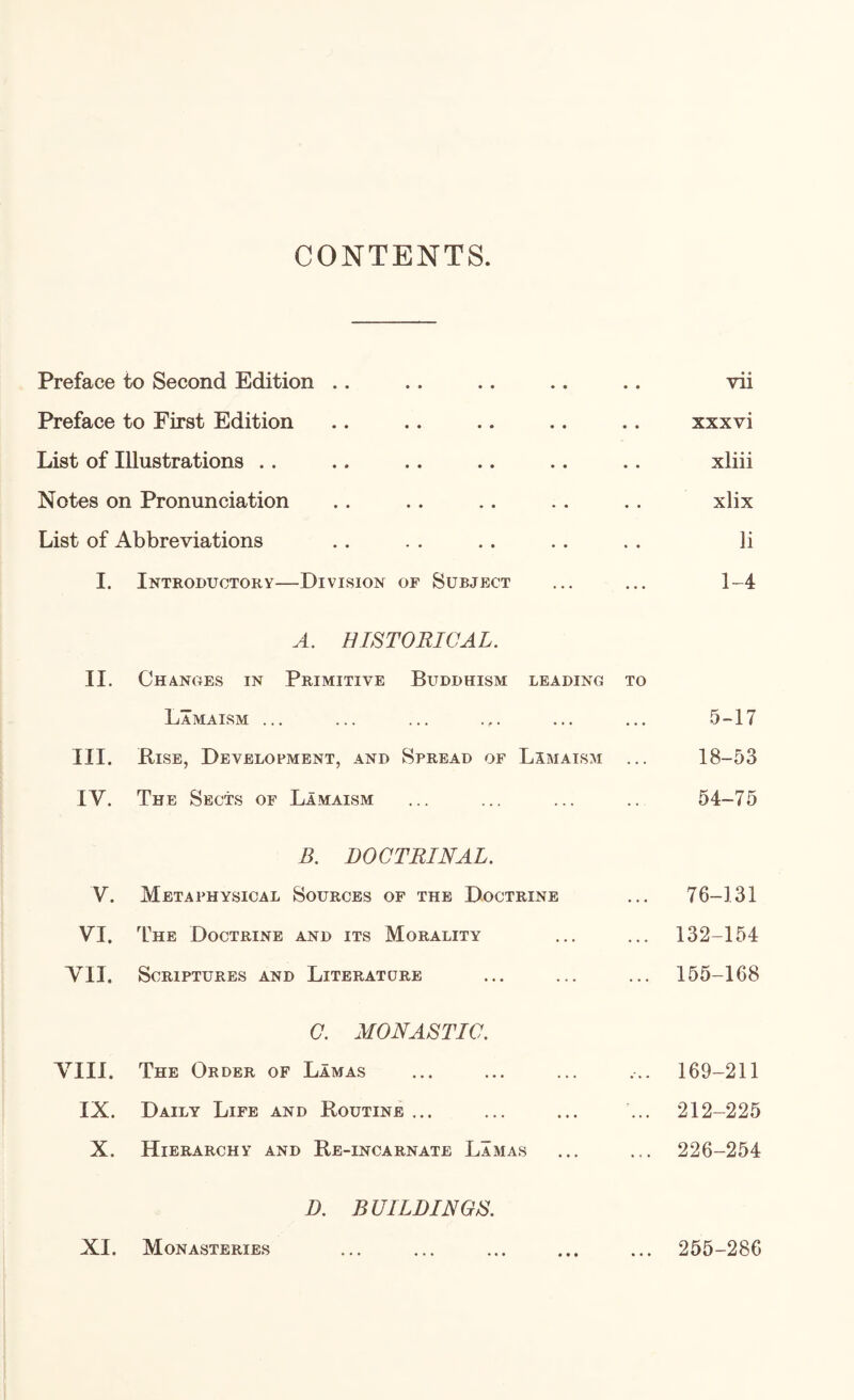 CONTENTS. Preface to Second Edition .. Preface to First Edition List of Illustrations .. Notes on Pronunciation List of Abbreviations I. Introductory—Division op Subject A. HISTORICAL. II. Chances in Primitive Buddhism leading to Lamaism ... III. Rise, Development, and Spread of Limaism ... IV. The Sects of Lamaism B. DOCTRINAL. V. Metaphysical Sources of the Doctrine VI. The Doctrine and its Morality A^II. Scriptures and Literature C. MONASTIC. VIII. The Order of Lamas IX. Daily Life and Routine ... X. Hierarchy and Re-incarnate Lamas D. BUILDINGS. XI. Monasteries vii xxxvi xliii xlix li 1-4 5-17 18-53 54-75 76-131 132-154 155-168 169-211 212-225 226-254 255-286