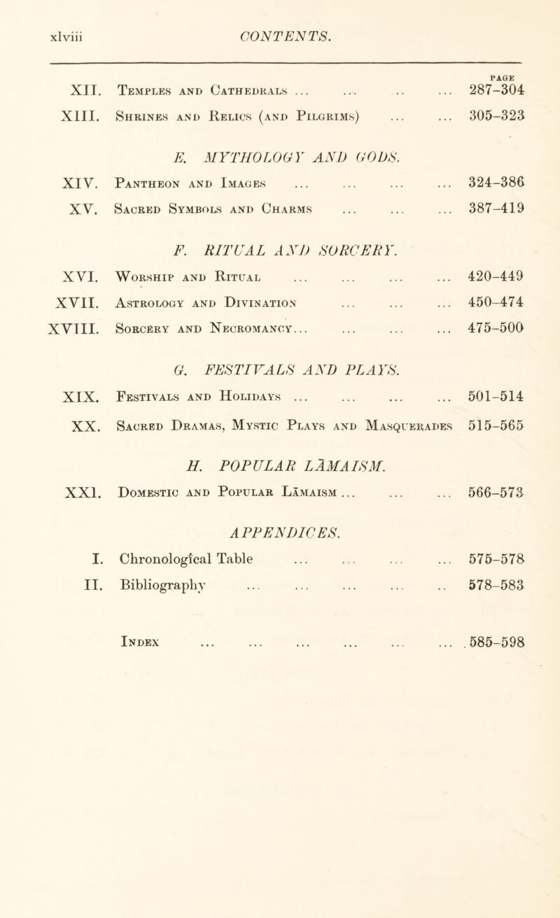 XII. XIII. XIV. XV. XVI. XVII. XVIII. XIX. XX. XXI. I. II. Temples and Cathedrals ... Shrines and Kelics (and Pilgrims) E. MYTHOLOGY AND GODS. Pantheon and Images Sacred Symbols and Charms F. RITUAL AND SORCERY. Worship and Ritual Astrology and Divination Sorcery and Necromancy... G. FESTIVALS AND PLAYS. Festivals and Holidays ... Sacred Dramas, Mystic Plays and Masquerades H. POPULAR LAM A ISM. Domestic and Popular Lamaism... APPENDICES. Chronological Table Bibliography Index PAGE 287-304 305-323 324-386 387-419 420-449 450-474 475-500 501-514 515-565 566-573 575-578 578-583. 585-598