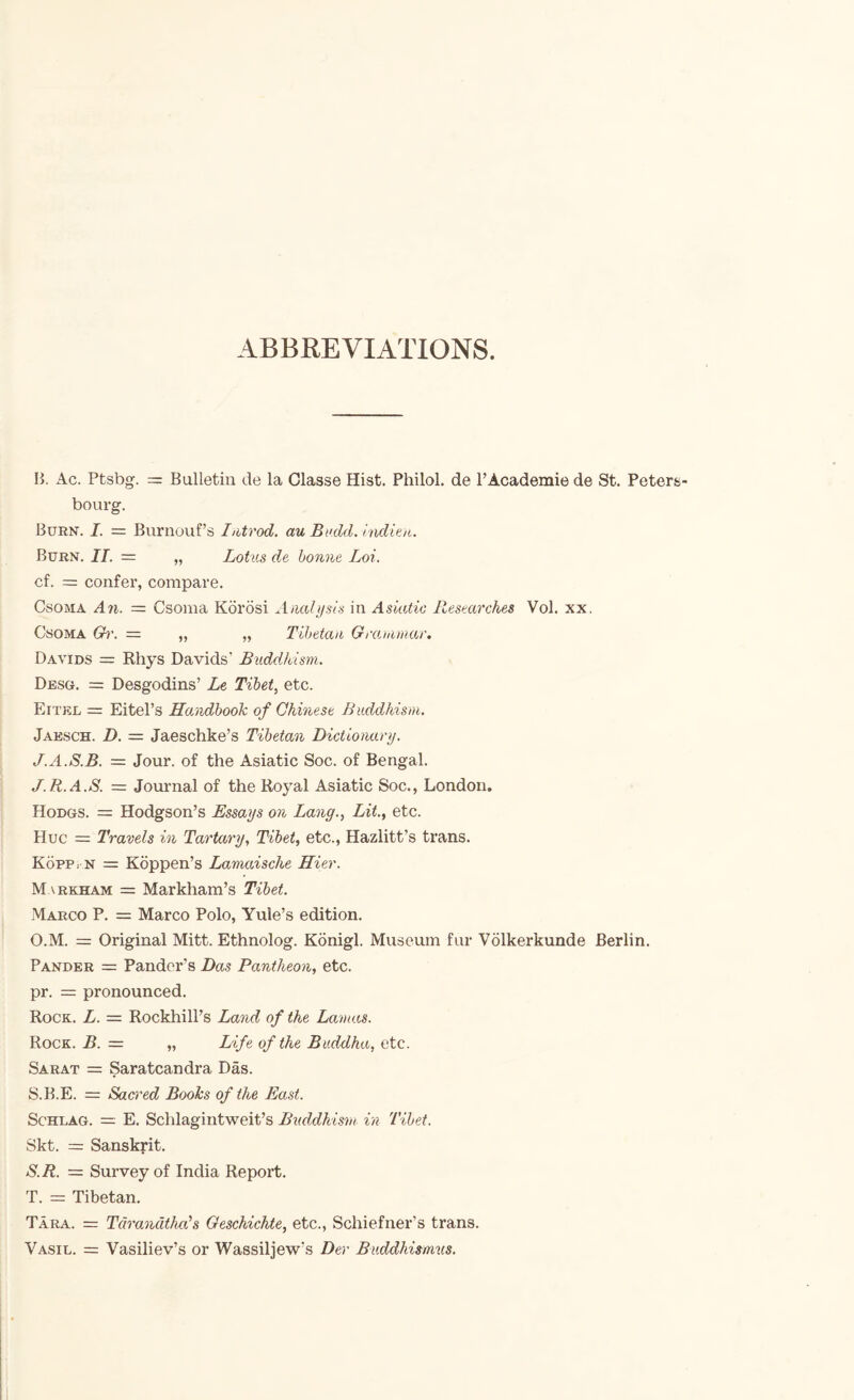 ABBREVIATIONS. B. Ac. Ptsbg-. =: Bulletin de la Olasse Hist. Philol. de PAcademic de St. Peters- bourg. Burn. I. = Burnouf’s hitrod. au Bodd. inditn. Burn. IT. = „ Lotus de bonne Loi. cf. = confer, compare. CsoMA An. = Csoma Korosi Anahisls in Asiatic Researches Vol. xx. CsoMA 0)\ = „ „ Tibetan Grannmar. Davids = Rhys Davids’ Buddhism. Desg. = Desgodins’ Le Tibet, etc. Eitel = Eitel’s Handbook of Chinese Buddhism, Jaesch. D. = Jaeschke’s Tibetan Dictionary. J.A.S.B. = Jour, of the Asiatic Soc. of Bengal. J.R.A.S. = Journal of the Royal Asiatic Soc., London, Hodgs. = Hodgson’s Essays on Lang., Lit., etc. Hue = Travels in Tartary, Tibet, etc., Hazlitt’s trans. KopPi N = Kbppen’s Lamaische Hier. Markham = Markham’s Tibet. Marco P. = Marco Polo, Yule’s edition. O.M. = Original Mitt. Ethnolog. Kbnigl. Museum fur Volkerkunde Berlin. Pander = Pander’s Das Pantheon, etc. pr. = pronounced. Rock. L. = Rockhill’s Land of the Lamas. Rock. B. = „ Life of the Buddha, etc. Sarat = Saratcandra Das. S.B.E. = Sacred Boohs of the East. ScHLAG. — E. Schlagintweit’s Buddhism in Tibet. Skt. = Sanskrit. S. R. = Survey of India Report. T. = Tibetan. Tara. = TdrandtheCs Geschichte, etc., Schiefner’s trans. Vasil. = Vasiliev’s or Wassiljew’s Der Buddhi»mus.