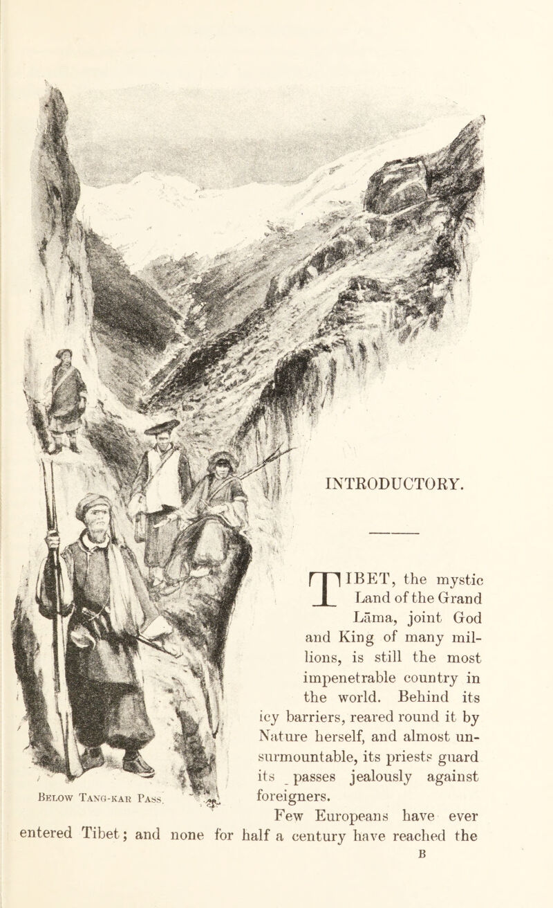 h. INTEODUCTORY. Below Tang-kae Pass IBETj the mystic Land of the Grand Lama, joint God and King of many mil¬ lions, is still the most impenetrable country in the world. Behind its icy barriers, reared round it by Nature herself, and almost un- surmountable, its priests guard its passes jealously against foreigners. Few Europeans have ever entered Tibet; and none for half a century have reached the B