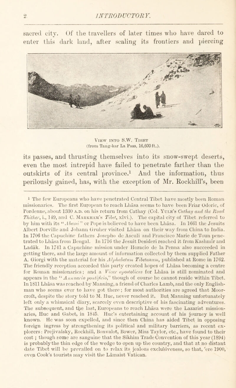 sacred city. Of the travellers of later times who have dared to enter this dark land, after scaling its frontiers and piercing View into S.W. Tibet (from Tau}?-kar La Pass, 16,600 ft.). its passes, and thrusting themselves into its snow-swept deserts, even the most intrepid have failed to penetrate farther than the outskirts of its central province.^ And the information, thus perilously gained, has, with the exception of Mr. Kockhill’s, been 1 The few Europeans who have penetrated Central Tibet have mostly been Roman missionaries. The first Kurojiean to reach Lhasa seems to have been Friar Odoric, of rordeniK', about 1330 a.d. on his return from Cathay (Col. Yule’s Cathay and the Road Thither, i., 149, and C. Markham’s Tibet, xlvi.). The capital city of Tibet referred to by him with its ^dbassi or Pope is believed to have been Lhasa. In 1661 the Jesuits Albert Dorville and Johann (fruher visited Lhasa on their way from China to India. In 1706 the Capuchine fathers Josepho de Asculi and Francisco Marie de Toun pene¬ trated to Lhasa from Bengal. In 1716 the Jesuit Desideri reached it from Kashmir and Ladak. In 1741 a Capuchine mission under Horacio de la Penna also succeeded in getting there, and tlie large amount of information collected by them supplied Father A. Giorgi with the material for his Alphabetmn Tibetanuni, published at Rome in 1762. The friendly reception accorded this party created hopes of Lhasa becoming a centre for Roman missionaries; and a Vicar apostolicus for Lhasa is still nominated and appears in the “ A an uario pon tipcio,'' though of course he cannot reside within Tibet. In 1811 Lhasa was reached by Manning, a friend of Charles Lamb, and the only English¬ man who seems ever to have got there ; for most authorities are agreed that Moor- croft, despite the story told to M. Hue, never reached it. But Manning unfortunately left only a whimsical diary, scarcely even descriptive of his fascinating adventures. The subsequent, and the last, Europeans to reach Lhasa were the Lazarist mission¬ aries, Hue and Gabet, in 1845. Hue’s entertaining account of his journey is well known. He was soon expelled, and since then China lias aided Tibet in opposing foreign ingress by strengthening its political and military barriers, as recent ex¬ plorers: Prejivalsky, Rockhill, Bonvalot, Bower, Miss Taylor, etc., have found to their cost ; though some are sanguine that the Sikhim Trade Convention of this year (1894) is probably the thin edge of the wedge to open up the country, and that at no distant date Tibet will be prevailed on to relax its jealous exclusiveness, so that, ’ere 1900, even Cook’s tourists may visit tlie Lamaist Vatican.