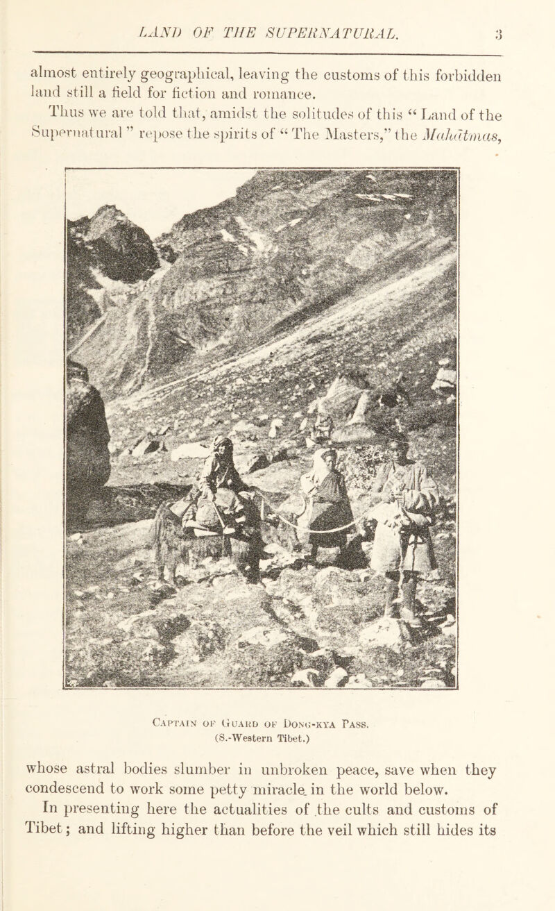 LAS!) OF THE SUPEllFATUltAL o O almost entirely geographical, leaving the customs of this forbidden land still a field for fiction and romance. Thus we are told that, amidst the solitudes of this Land of the Su[)er]iatural ” repose the spirits of The Masters,” the Mahatmas, Captain of (xuaud of Dono-kya Pass. (S.-Western Tibet.) whose astral bodies slumber in unbroken peace, save when they condescend to work some petty miracle, in the world below. In presenting here the actualities of the cults and customs of Tibet; and lifting higher than before the veil which still hides its