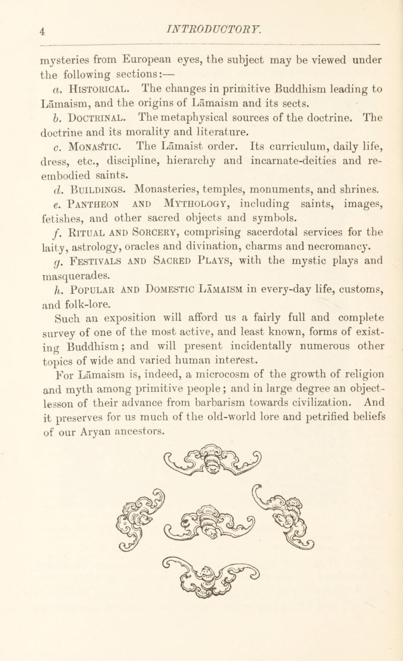 mysteries from European eyes, the subject may be viewed under the following sections:— a. Historical. The changes in primitive Buddhism leading to Lamaism, and the origins of Lamaism and its sects. h. Doctrinal. The metaphysical sources of the doctrine. The doctrine and its morality and literature. c. Monadic. The Lamaist order. Its curriculum, daily life, dress, etc., discipline, hierarchy and incarnate-deities and re¬ embodied saints. d. Buildings. Monasteries, temples, monuments, and shrines. e. Pantheon and Mythology, including saints, images, fetishes, and other sacred objects and symbols. /. Ritual and Sorcery, comprising sacerdotal services for the laity, astrology, oracles and divination, charms and necromancy. g. Festivals and Sacred Plays, with the mystic plays and masquerades. h. Popular and Domestic Lamaism in every-day life, customs, and folk-lore. Such an exposition will afford us a fairly full and complete survey of one of the most active, and least known, forms of exist¬ ing Buddhism; and will present incidentally numerous other topics of wide and varied human interest. p^or Lamaism is, indeed, a microcosm of the growth of religion and myth among primitive people; and in large degree an object- lesson of their advance from barbarism towards civilization. And it preserves for us much of the old-world lore and petrified beliefs of our Aryan ancestors.