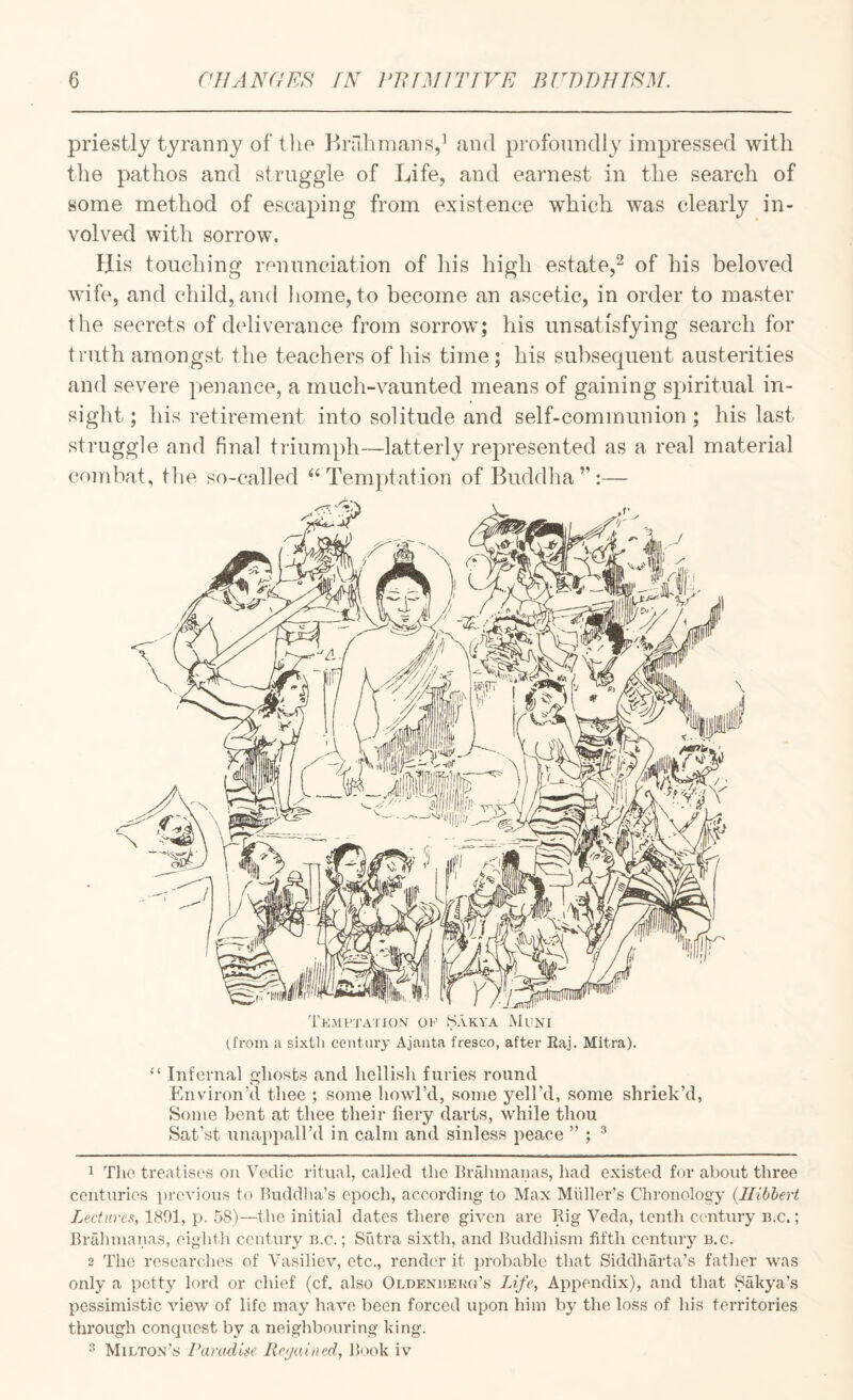 priestly tyranny of the Brahmans,’ and profoundly impressed with the pathos and struggle of Life, and earnest in the search of some method of escaping from existence which was clearly in¬ volved with sorrow. His touching mnunciation of his high estate,^ of his beloved wife, and child, and home, to become an ascetic, in order to master the secrets of deliverance from sorrow*; his unsatisfying search for truth amongst tlie teachers of his time; his subsecjuent austerities and severe penance, a much-vaunted means of gaining spiritual in¬ sight ; his retirement into solitude and self-communion ; his last struggle and final triumph—latterly represented as a real material combat, the so-called Temptation of Buddha”:— Tkmi^ta’hon of .Sakya Muni (.from a sixth century Ajanta fresco, after Raj. Mitra). “ Infernal ghosts and hellish furies round Environ’d tliee ; some liowl’d, some yell’d, some shriek’d, Some bent at thee their fiery darts, while thou Sat’st unappall’d in calm and sinless peace ” ; ^ 1 Tlie treatises on Vedic ritual, called the Brahmanas, had existed for about three centuries pi’cvious to Buddha’s epoch, according to Max Midler’s Chronology (Ilibhert Lectures, 1801, p. 58)—the initial dates there given are Rig Veda, tenth century n.c,; Briihmanas, eighth century n.c.; Sutra sixth, and Buddhism fifth century n.c. 2 The researches of Vasiliev, etc., rend(‘r it jirobable that Siddharta’s father was only a petty lord or chief (cf. also Oldeniieug’s Life, Appendix), and that Sakya’s pessimistic view of life may have been forced upon him by the loss of his territories through conquest by a neighbouring king. ^ Milton’s Paradise Rc(ja.ined, Book iv