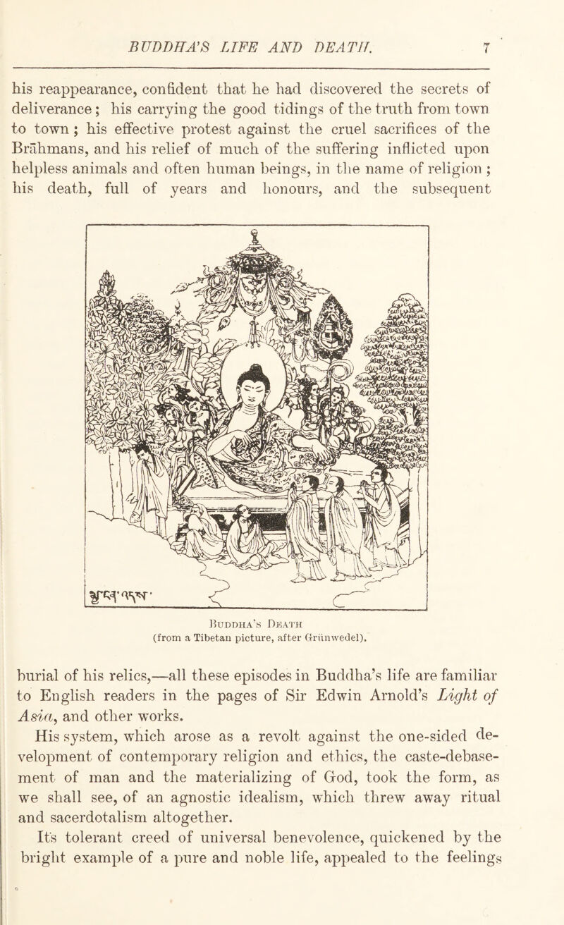 BUDDHA'S LIFE AND DEATH. i his reappearance, confident that he had discovered the secrets of deliverance; his carrying the good tidings of the truth from town to town; his effective protest against the cruel sacrifices of the Brahmans, and his relief of much of the suffering inflicted upon helpless animals and often human beings, in tlie name of religion ; his death, full of years and honours, and the subsequent liuDDHA’s Death (from a Tibetan picture, after Griinwedel). burial of his relics,—all these episodes in Buddha’s life are familiar to English readers in the pages of Sir Edwin Arnold’s Light of Asia, and other works. His system, which arose as a revolt against the one-sided de¬ velopment of contemporary religion and ethics, the caste-debase¬ ment of man and the materializing of Grod, took the form, as we shall see, of an agnostic idealism, which threw away ritual and sacerdotalism altogether. Its tolerant creed of universal benevolence, quickened by the bright example of a pure and noble life, appealed to the feelings