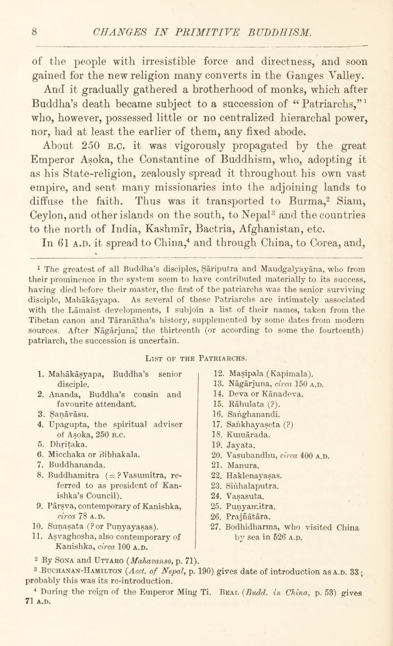 of the people with irresistible force and directness, and soon gained for the new religion many converts in the Ganges Valley. And it gradually gathered a brotherhood of monks, which after Buddha’s death became subject to a succession of ‘‘Patriarchs,’’^ who, however, possessed little or no centralized hierarchal power, nor, had at least the earlier of them, any fixed abode. About 250 B.c. it was vigorously propagated by the great Emperor Asoka, the Constantine of Buddhism, who, adopting it as his State-religion, zealously spread it throughout his own vast empire, and sent many missionaries into the adjoining lands to diffuse the faith. Thus was it transported to Burma,^ Siam, Ceylon, and other islands on the south, to NepaP and the countries to the nor til of India, Kashmir, Bactria, Afghanistan, etc. In 61 A.D. it spread to China,'* and through China, to Corea, and. 1 The greatest of all Buddha’s disciples, Sariputra and Maudgalyayana, who from their prominence in the system seem to have contributed materially to its success, having died before their master, the first of the patriarchs was the senior surviving disciple, Mahakasyapa. As several of these Patriarchs are intimately associated with the Lamaist developments, 1 subjoin a list of their names, taken from the Tibetan canon and Taranatha’s history, supplemented by some dates from modern sources. After Nagarjuna; the thirteenth (or according to some the fourteenth) patriarch, the succession is uncertain. List of the Patriarchs. 1. Mahakasyapa, Buddha’s senior disciple. 2. Ananda, Buddha’s cousin and favourite attendant. 3. Sanavasu. 4. Upagupta, the spiritual adviser of Asoka, 250 b.c. 5. Dhritaka. 6. Micchaka or Bibhakala. 7. Buddhananda. 8. Buddhamitra (= ? Vasumitra, re¬ ferred to as president of Kan- ishka’s Council). 9. Parsva, contemporary of Kanishka, circa 78 A.D. 10. Sunasata (?or Punyayasas). 11. Asvaghosha, also contemporary of Kanishka, circa 100 a.d. 12. Masipala (Kapimala). 13. Nagarjuna, circa 150 a.d. 14. Deva or Kanadeva. 15. Kahulata (?). 16. Sahghanandi. 17. Sahkhayaseta (?) 18. Kumarada. 19. Jayata. 20. Vasubandhu, circa 400 a.d. 21. Manura. 22. Haklenayasas. 23. Sihhalaputra. 24. Vasasuta. 25. Punyamitra. 26. Prajhatara. 27. Bodhidharma, who visited China by sea in 526 a.d. 2 By SoNA and Uttaro {Mahavaiiso, p. 71). 3-Buchanan-Hamilton {Acet. of Nepal, p. 190) gives date of introduction as a.d. 33; probably this was its re-introduction. During the reign of the Emperor Ming Ti. Beal (Bitdd. in Chma, p. 53) gives 71 a.d.