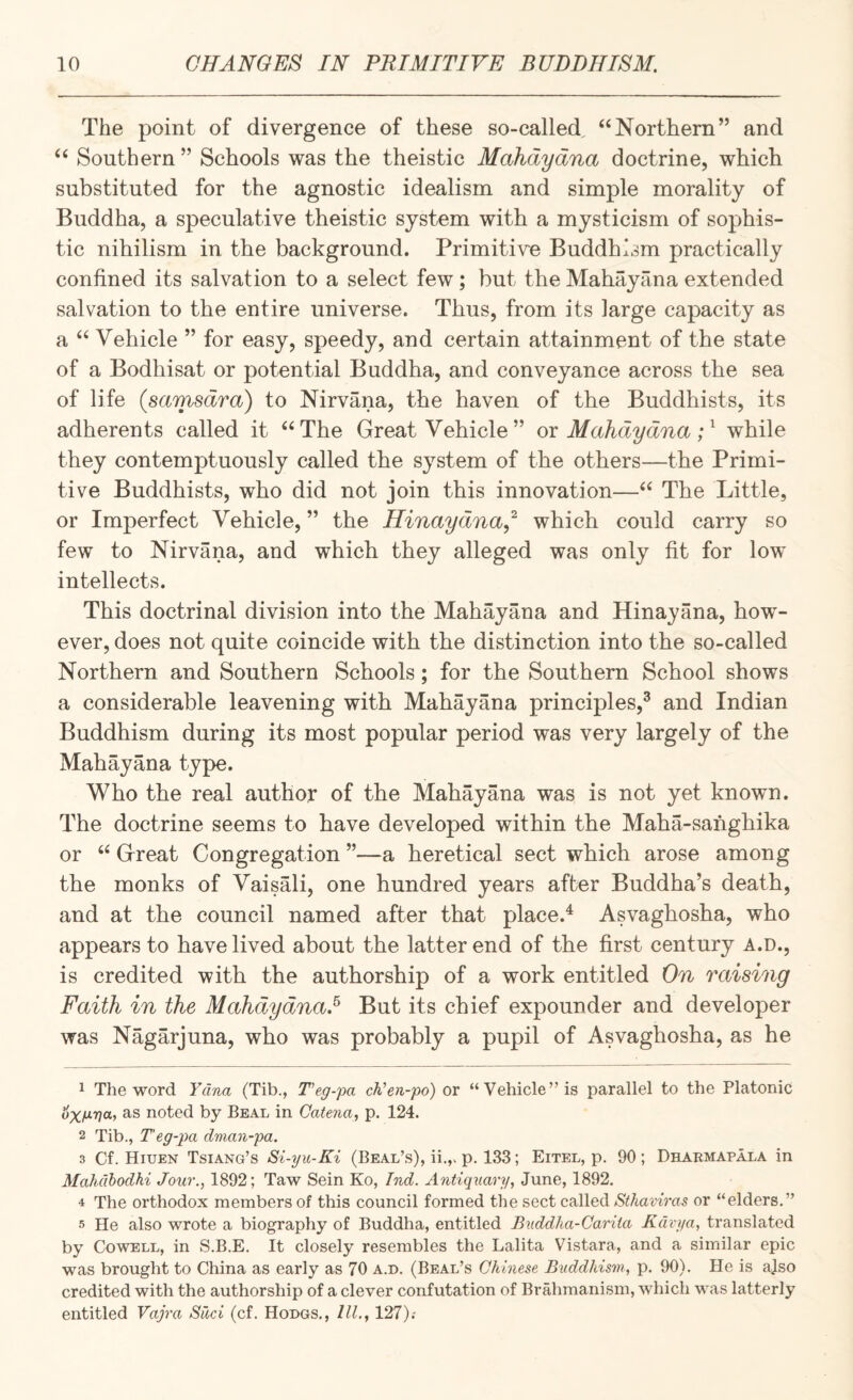 The point of divergence of these so-called, “Northern” and “ Southern ” Schools was the theistic Mahdydna doctrine, which substituted for the agnostic idealism and simple morality of Buddha, a speculative theistic system with a mysticism of sophis¬ tic nihilism in the background. Primitive Buddhism practically confined its salvation to a select few; but the Mahay ana extended salvation to the entire universe. Thus, from its large capacity as a “ Vehicle ” for easy, speedy, and certain attainment of the state of a Bodhisat or potential Buddha, and conveyance across the sea of life (samsdra) to Nirvana, the haven of the Buddhists, its adherents called it “The Great Vehicle” ox Mahdydna while they contemptuously called the system of the others—the Primi¬ tive Buddhists, who did not join this innovation—“ The Little, or Imperfect Vehicle, ” the Hinaydna,^ which could carry so few to Nirvana, and which they alleged was only fit for low intellects. This doctrinal division into the Mahayana and Hinayana, how¬ ever, does not quite coincide with the distinction into the so-called Northern and Southern Schools; for the Southern School shows a considerable leavening with Mahayana principles,^ and Indian Buddhism during its most popular period was very largely of the Mahayana type. Who the real author of the Mahayana was is not yet known. The doctrine seems to have developed within the Maha-sanghika or “ Great Congregation ”—a heretical sect which arose among the monks of Vaisali, one hundred years after Buddha’s death, and at the council named after that place.^ Asvaghosha, who appears to have lived about the latter end of the first century A.D., is credited with the authorship of a work entitled On raising Faith in the Mahdydna.^ But its chief expounder and developer was Nagarjuna, who was probably a pupil of Asvaghosha, as he 1 The word Yana (Tib., T'eg-pa ch'en-po) or “Vehicle” is parallel to the Platonic noted by Beal in Catena, p. 124. 2 Tib., Teg-pa dnian-pa. 3 Cf. Hiuen Tsiang’s Si-yu-Ki (Beal’s), ii.,. p. 133; Eitel, p. 90 ; Dhaemapala in Mahdhodhi Jour., 1892; Taw Sein Ko, Ind. Antupiary, June, 1892, 4 The orthodox members of this council formed the sect called Sthaviras or “elders,” 5 He also wrote a biography of Buddha, entitled Buddha-Carita Kdvya, translated by Cowell, in S.B.E. It closely resembles the Lalita Vistara, and a similar epic was brought to China as early as 70 a.d. (Beal’s Chinese Buddhism, p. 90). He is ajso credited with the authorship of a clever confutation of Brahmanism, which was latterly entitled Vajra Sdci (cf. Hodgs., III., 127).-