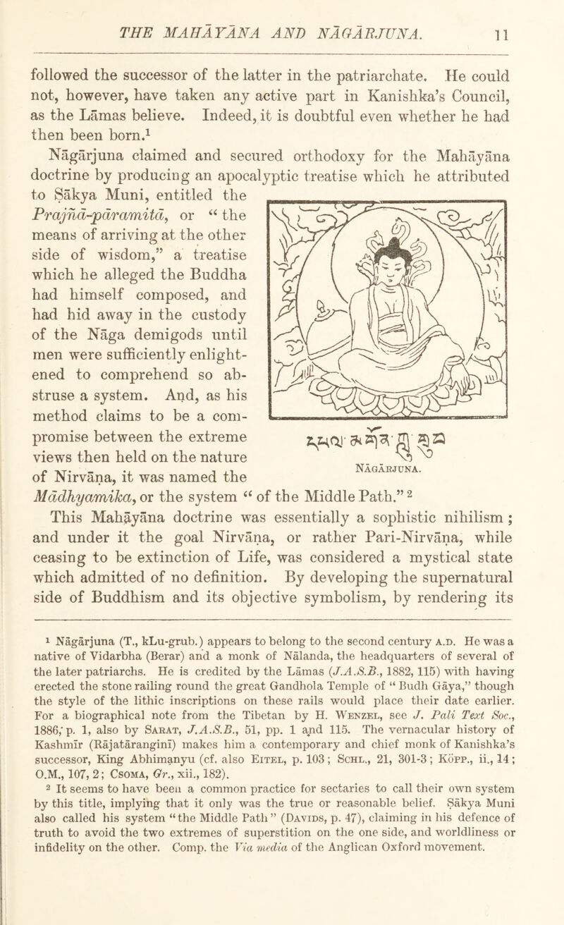 followed the successor of the latter in the patriarchate. He could not, however, have taken any active part in Kanishka’s Council, as the Lamas believe. Indeed, it is doubtful even whether he had then been born.^ Nagarjuna claimed and secured orthodoxy for the Mali ay ana doctrine by producing an apocalyptic treatise which he attributed to Sakya Muni, entitled the Prajnd-'pdramitd, or ‘Hhe means of arriving at the other side of wisdom,” a treatise which he alleged the Buddha had himself composed, and had hid away in the custody of the Naga demigods until men were sufficiently enlight¬ ened to comprehend so ab¬ struse a system. And, as his method claims to be a com¬ promise between the extreme views then held on the nature of Nirvana, it was named the Mddhyamika, or the system ‘‘ of the Middle Path.” ^ This Mahayana doctrine was essentially a sophistic nihilism ; and under it the goal Nirvana, or rather Pari-Nirvana, while ceasing to be extinction of Life, was considered a mystical state which admitted of no definition. By developing the supernatural side of Buddhism and its objective symbolism, by rendering its Nagaejuna. 1 Nagarjuna (T., kLu-grub.) appears to belong to the second century a.d. He was a native of Vidarbha (Berar) and a monk of Nalanda, the headquarters of several of the later patriarchs. He is credited by the Lamas (J.A.S.B., 1882,115) with having erected the stone railing round the great Gandhola Temple of “ Budh Gaya,” though the style of the lithic inscriptions on these rails would place their date earlier. For a biographical note from the Tibetan by H. Wenzel, see J. Pali Text Soc., 1886,'p. 1, also by Saeat, J.A.S.B., 51, pp. 1 and 11.5. The vernacular hi.story of Kashmir (Kajatarangini) makes him a contemporary and chief monk of Kanishka’s successor. King Abhim^inyu (cf. also Eitel, p. 103; Schl., 21, 301-3; Kopp., ii., 14; O.M., 107, 2; CsoMA, Gr., xii., 182). 2 It seems to have been a common practice for sectaries to call their own system by this title, implying that it only was the true or reasonable belief. Sakya Muni also called his system “the Middle Path” (Davids, p. 47), claiming in his defence of truth to avoid the two extremes of superstition on the one side, and worldliness or infidelity on the other. Comp, the Via media of the Anglican Oxford movement.