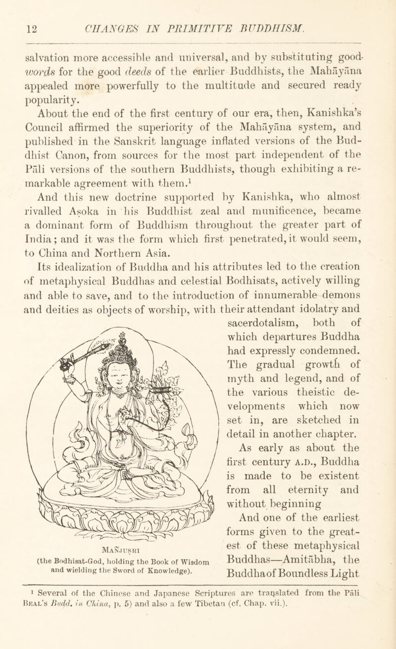 salvation more accessible and universal, and by substituting good* words for the good deeds of the earlier Buddhists, the JMahriyana appealed more powerfully to the multitude and secured ready popularity. About the end of the first century of our era, then, Kanishka’s Council affirmed the superiority of the Mahriyfina system, and published in the Sanskrit language inflated versions of the Bud¬ dhist Canon, from sources for the most part independent of the Prdi versions of the southern Buddhists, though exhibiting a re¬ markable agreement with them.^ And this new doctrine supported by Kanishka, who almost rivalled Asoka in his Buddhist zeal and munificence, became a dominant form of Buddhism throughout the greater part of India; and it was the form which first penetrated,it would seem, to China and Northern Asia. Its idealization of Buddha and his attributes led to the creation of metaphysical Buddhas and celestial Bodhisats, actively willing and able to save, and to the introduction of innumerable demons and deities as objects of wmrship, with their attendant idolatry and sacerdotalism, both of which departures Buddha had expressly condemned. The gradual growth of myth and legend, and of the various theistic de¬ velopments which now set in, are sketched in detail in another chapter. As early as about the first century A.D., Buddha is made to be existent from all eternity and without beginning And one of the earliest forms given to the great¬ est of these metaphysical Buddhas—Amitabha, the Buddhaof Boundless Light Man.) USUI (the Bodhisat-God, liolding the Book of Wisdom and wielding the Sword of Knowledge). 1 Several of the Chinese and Japanese Scriptures are traijslated from the Pfdi Heal’s Budd. in China, p. 5) and also a few Tibetan (cf. Chap. vii.).