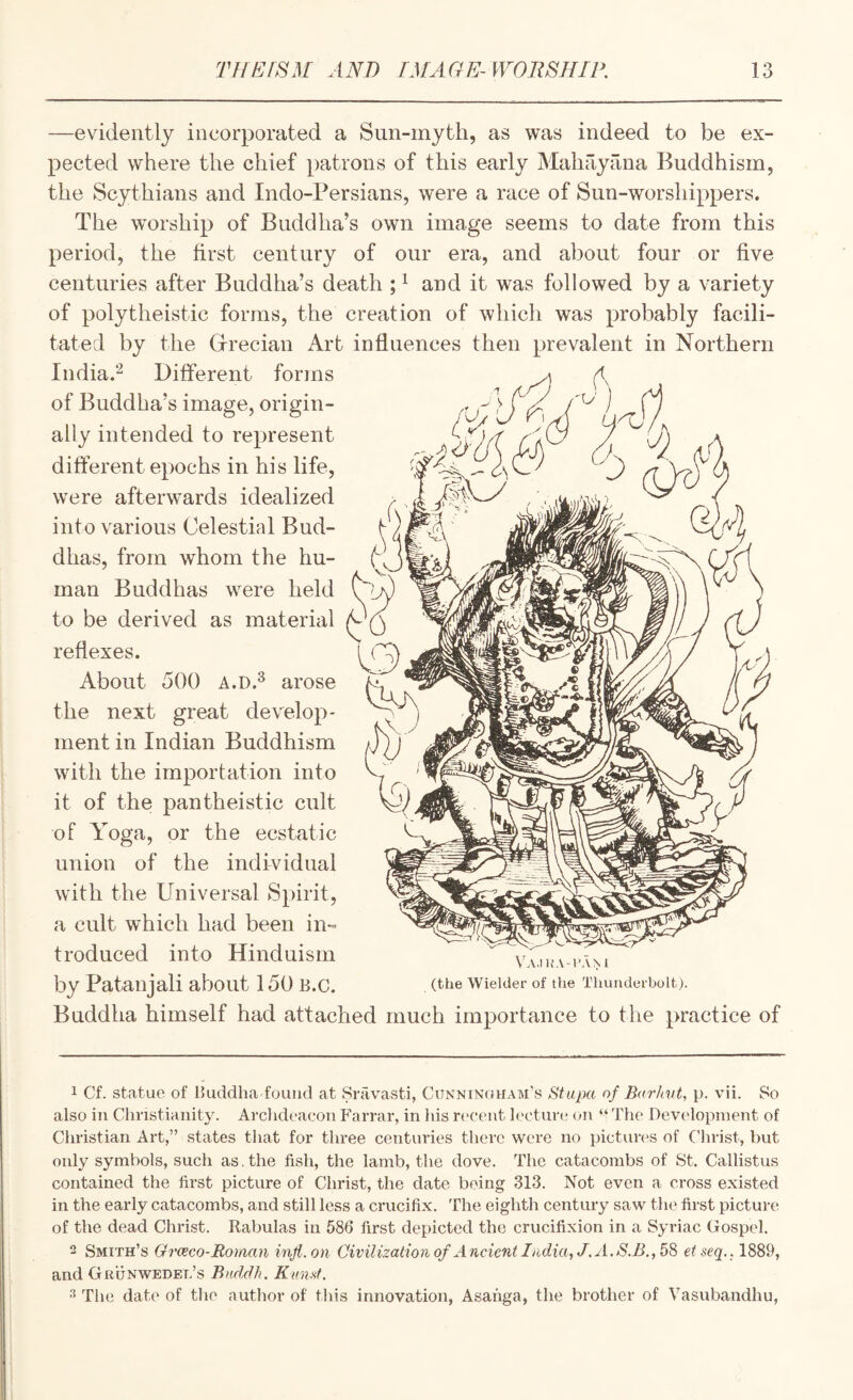 —evidently incorporated a Sun-myth, as was indeed to be ex¬ pected where the chief patrons of this early Mahayana Buddhism, the Scythians and Indo-Persians, were a race of Sun-worshippers. The worship of Buddha’s own image seems to date from this period, the first century of our era, and about four or five centuries after Buddha’s death ; ^ and it was followed by a variety of polytheistic forms, the creation of which was probably facili¬ tated by the Grrecian Art influences then prevalent in Northern India.'^ Different forms of Buddha’s image, origin¬ ally intended to represent different epochs in his life, were afterwards idealized into various Celestial Bud¬ dhas, from whom the hu¬ man Buddhas were held to be derived as material reflexes. About 500 A.D.^ arose the next great develop¬ ment in Indian Buddhism with the importation into it of the pantheistic cult of Yoga, or the ecstatic union of the individual with the Universal Spirit, a cult which had been in¬ troduced into Hinduism by Patanjali about 150 B.c. Buddha himself had attached much importance to the practice of 1 Cf. statue of Ikiddha fouucl at Sravasti, Cunningham’s Stupa of B<(rhvt, p. vii. So also in Chnstianity. Arclideaeon Farrar, in his r(>cent lecture on “ The Devidopinent of Christian Art,” states that for three centuries there were no pictures of Clirist, but only symbols, such as. the fish, the lamb, the dove. The catacombs of St. Callistus contained the first picture of Christ, the date being 313. Not even a cross existed in the early catacombs, and still less a crucifix. The eighth century saw the first picture of the dead Christ. Rabulas in 586 first depicted the crucifixion in a Syriac Gospel. 2 Smith’s Grceco-Roiuan inji.on Civilization of Ancient India, J. A. etseq.. 1889, and Grunwedel’s Bnddh. Kund, •2 The date of the author of this innovation, Asanga, the brother of Vasubandhu,