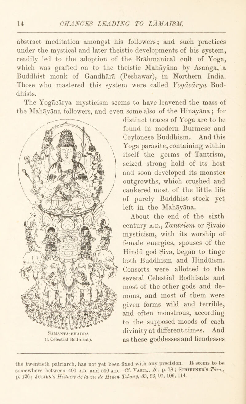 abstract meditation amongst his followers; and such practices under the mystical and later theistic developments of his system, readily led to the adoption of the Brahmanical cult of Yoga, which was grafted on to the theistic Mahayana by Asahga,’a Buddhist monk of Grandhara (Peshawar), in Northern India. Those who mastered this system were called Yogdcdrya Bud¬ dhists. The Yogacarya mysticism seems to have leavened the mass of the Mahfiyana followers, and even some also of the Hinayana; for distinct traces of Yoga are to be found in modern Burmese and Ceylonese Buddhism. And this Yoga parasite, containing within itself the germs of Tantrism, seized strong hold of its host and soon developed its monster outgrowths, which crushed and cankered most of the little life of purely Buddhist stock yet left in the Mahayana. About the end of the sixth century A.D., Tantrism or Sivaic mysticism, with its worship of female energies, spouses of the Hindu god Siva, began to tinge both Buddhism and Hinduism. Consorts were allotted to the several Celestial Bodhisats and most of the other gods and de¬ mons, and most of them were given forms wild and terrible, and often monstrous, according to the supposed moods of each divinity at different times. And as these goddesses and fiendesses the twentieth patriarch, has not yet been fixed with any precision. It seems to be somewhere between 400 a.d. and 500 a.n.—Cf. Vasil., B., p. 78; Schiefnek’s Tam,, p. 126 ; Julten’s Histoire de la vie de Hiuen Tshang, 83, 93, 97, 106, 114.