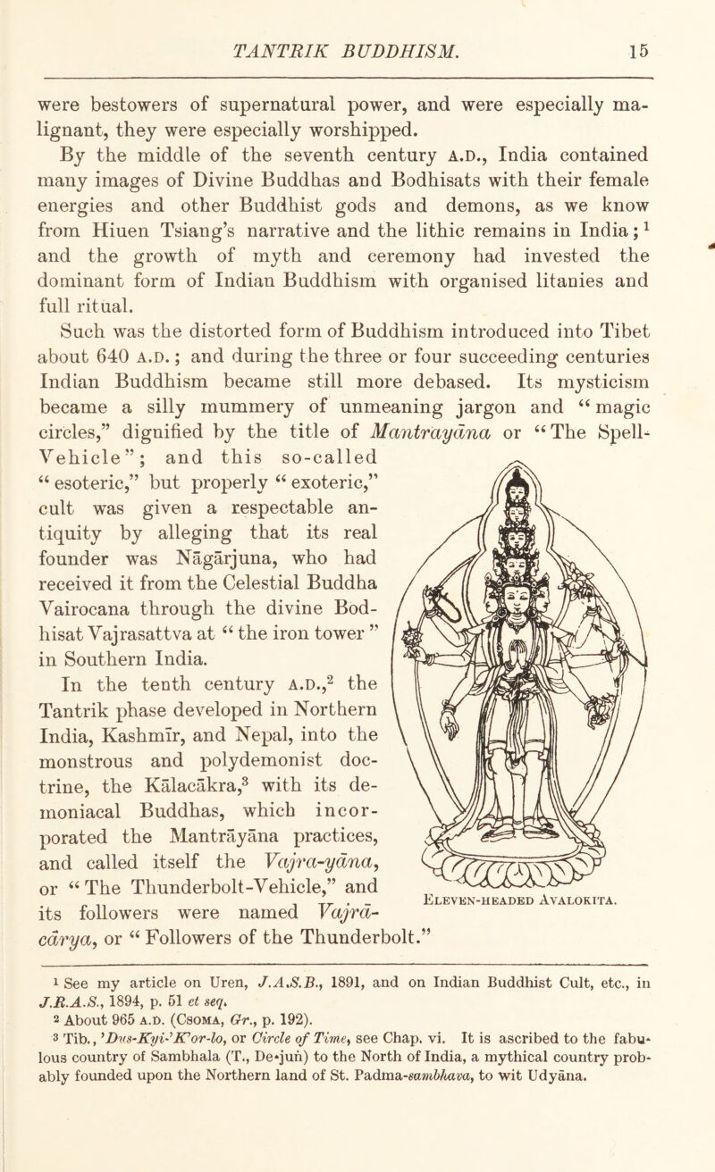 were bestowers of supernatural power, and were especially ma¬ lignant, they were especially worshipped. By the middle of the seventh century A.D., India contained many images of Divine Buddhas and Bodhisats with their female energies and other Buddhist gods and demons, as we know from Hiuen Tsiang’s narrative and the lithic remains in India; ^ and the growth of myth and ceremony had invested the dominant form of Indian Buddhism with organised litanies and full ritual. Such was the distorted form of Buddhism introduced into Tibet about 640 a.d. ; and during the three or four succeeding centuries Indian Buddhism became still more debased. Its mysticism became a silly mummery of unmeaning jargon and “ magic circles,” dignified by the title of Mantraydna or ‘‘ The Spelh Vehicle”; and this so-called “ esoteric,” but properly ‘‘ exoteric,” cult was given a respectable an¬ tiquity by alleging that its real founder was Nagarjuna, who had received it from the Celestial Buddha Vairocana through the divine Bod- hisat Vajrasattva at the iron tower ” in Southern India. In the tenth century A.D.,^ the Tantrik phase developed in Northern India, Kashmir, and Nepal, into the monstrous and polydemonist doc¬ trine, the Kalacakra,^ with its de¬ moniacal Buddhas, which incor¬ porated the Mantrayana practices, and called itself the Vajra-ydna, or The Thunderbolt-Vehicle,” and its followers were named Vajrd- cdrya, or “ Followers of the Thunderbolt.” 1 See my article on Uren, 1891, and on Indian Buddhist Cult, etc., in J.E.A.S.y 1894, p. 61 et seq. 2 About 965 A.n. (Csoma, Gr., p. 192). 3 Tib., ’Dv.S‘KyUJCor4o, or Circle of Time^ see Chap. vi. It is ascribed to the fabu* lous country of Sambhala (T., De*juh) to the North of India, a mythical country prob* ably foimded upon the Northern land of St. Padma-mrniAam, to wit Udyana.