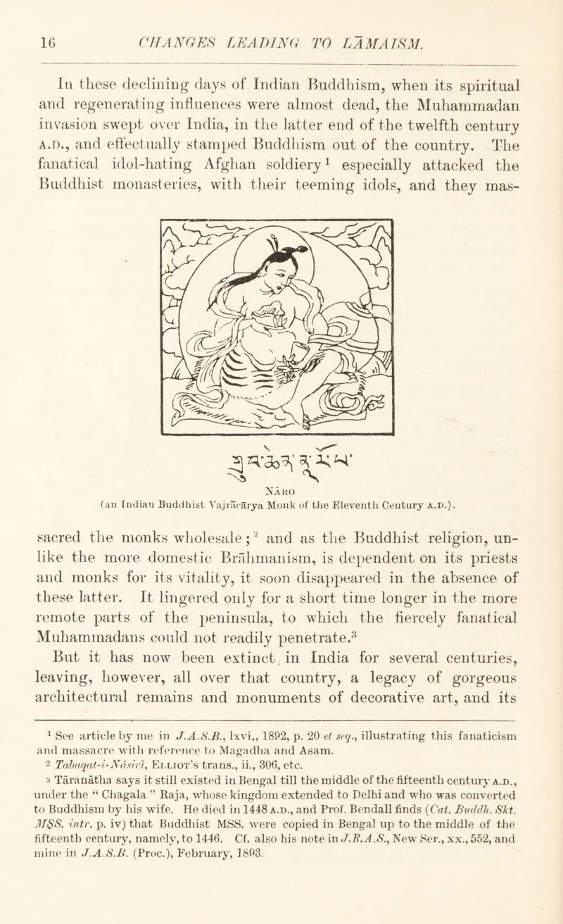 In these declining days of Indian Buddhism, when its spiritual and regenerating influences were almost dead, the Muliammadan invasion swept over India, in the latter end of the twelfth century A.D., and effectually stamped Buddhism out of the country. The fanatical idol-hating Afghan soldiery ^ especially attacked the Buddhist monasteries, with their teeming idols, and they mas- V _3 ^ K ‘-i.’ Naro fan Indian Buddhist Vajiacarya Monk of the Eleventh Century a.d.). sacred the monks wholesale; ’ and as the Buddhist religion, un¬ like the more domestic Bnlhinanism, is dependent on its priests and monks for its vitality, it soon disappeared in the absence of these latter. It lingered only for a short time longer in the more remote parts of the peninsula, to which the fiercely fanatical Muhammadans could not readily penetrate.^ But it has now been extinct, in India for several centuries, leaving, however, all over that country, a legacy of gorgeous architectural remains and monuments of decorative art, and its ^ See article by me in J.A.S.B., Ixvi., 1892, p. 20 et seq., illustrating this fanaticism and massacre with refereiice to Magadha and Asam. 2 Tabaqat-i-Ndsiri, Elliot’s trans., ii., 306, etc. 3 Taranatha says it still existed in Bengal till the middle of the fifteenth century a.d., under the “ Chagala ” Raja, whose kingdom extended to Delhi and who was converted to Buddhism by his wife. He died in 1448 a.d., and Prof. Bendall finds {Cat. JBudclh. Skt. M^S. intr, p. iv) that Buddhist MSS. were copied in Bengal up to the middle of the fifteenth century, namely, to 1446. Cf. also his note in J,R.A.S., New Ser., xx., 552, and mine in J.A.S.B. (Proc.), P’ebruary, 1893.