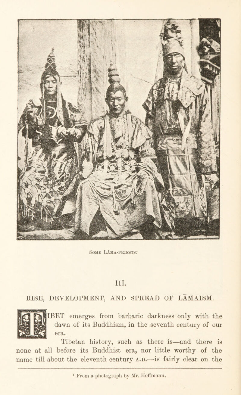 Some Lama-priests.' III. KiSE, DEVELOPMENT, AND SPREAD OF LAMAISM. IBET emerges from barbaric darkness only with the dawn of its Buddhism, in the seventh century of our era. Tibetan history, such as there is—and there is none at all before its Buddhist era, nor little worthy of the name till about the eleventh century a.d.—is fairly clear on the