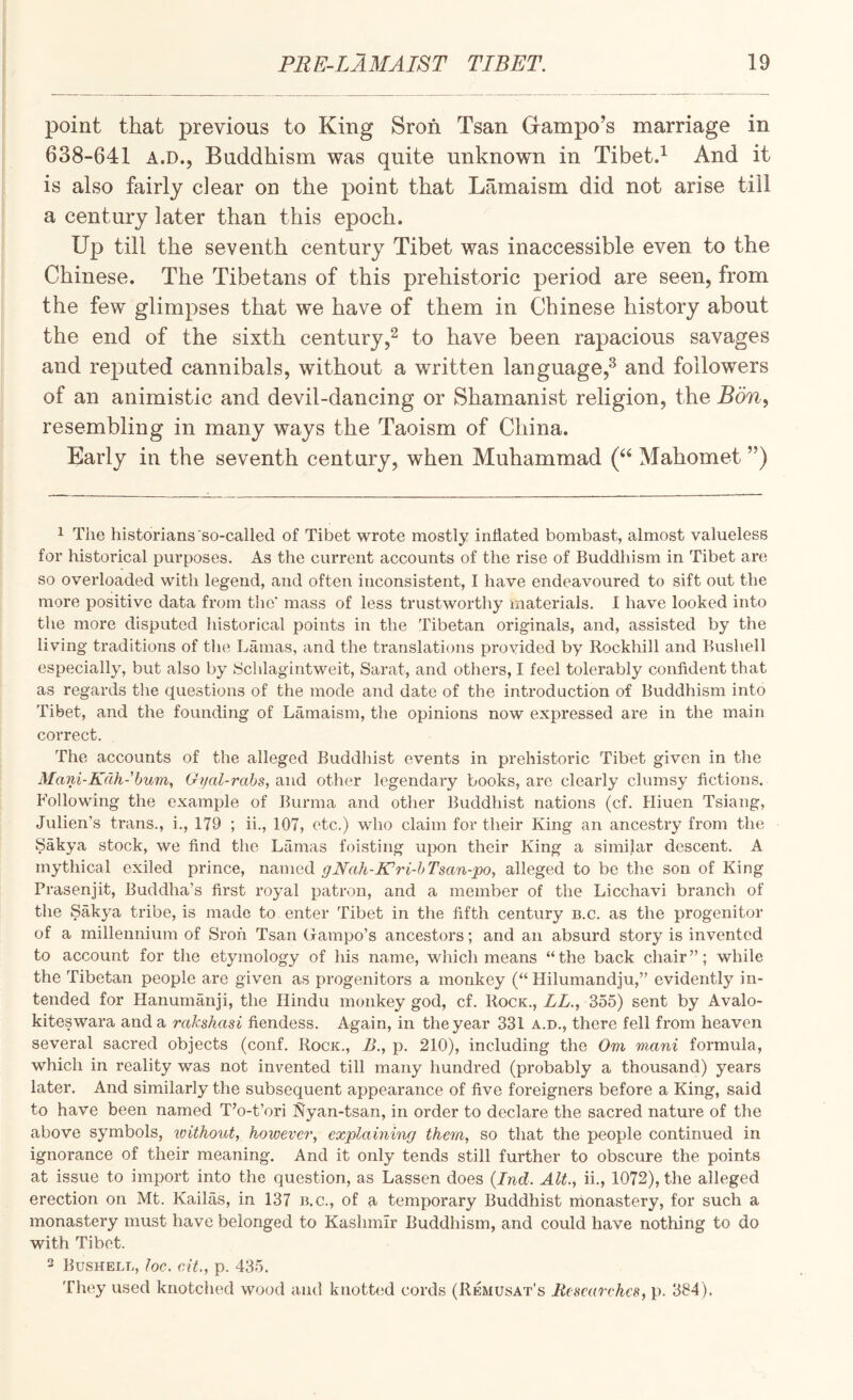 point that previous to King Sroh Tsan Grampo’s marriage in 638-641 A.D., Buddhism was quite unknown in Tibetd And it is also fairly clear on the point that Lamaism did not arise till a century later than this epoch. Up till the seventh century Tibet was inaccessible even to the Chinese. The Tibetans of this prehistoric period are seen, from the few glimpses that we have of them in Chinese history about the end of the sixth centuryto have been rapacious savages and reputed cannibals, without a written language,^ and followers of an animistic and devil-dancing or Shamanist religion, the Bon^ resembling in many ways the Taoism of China. Early in the seventh century, when Muhammad Mahomet ”) 1 The historians so-called of Tibet wrote mostly inflated bombast, almost valueless for historical purposes. As the current accounts of the rise of Buddhism in Tibet are so overloaded with legend, and often inconsistent, I have endeavoured to sift out the more positive data from tlie' mass of less trustworthy materials. 1 have looked into the more disputed historical points in the Tibetan originals, and, assisted by the living traditions of the Lamas, and the translations provided by Rockhill and Bushell especially, but also by Schlagintweit, Sarat, and others, I feel tolerably confident that as regards the questions of the mode and date of the introduction of Buddhism into Tibet, and the founding of Lamaism, the opinions now expressed are in the main correct. The accounts of the alleged Buddhist events in pi*ehistoric Tibet given in the Mani-Kdh-bum, Gfjal-rabs, a.nd other legendary books, are clearly clumsy fictions. Following the example of Burma and other Buddhist nations (cf. Hiuen Tsiang, Julien’s trans., i., 179 ; ii., 107, etc.) who claim for their King an ancestry from the Sakya stock, we find the Lamas foisting upon their King a similar descent. A mythical exiled prince, named gNah-Kdri-bTsan-po, alleged to be the son of King Prasenjit, Buddha’s first royal patron, and a member of the Licchavi branch of the Sakya tribe, is made to enter Tibet in the fifth century n.c. as the progenitor of a millennium of Sroh Tsan Gampo’s ancestors; and an absurd story is invented to account for the etymology of his name, which means “the back chair”; while the Tibetan people are given as progenitors a monkey (“ Hilumandju,” evidently in¬ tended for Hanurnanji, the Hindu monkey god, cf. Kock., ZZ., 355) sent by Avalo- kiteswara and a rakshasi fiendess. Again, in the year 331 a.d., there fell from heaven several sacred objects (conf. Rock., B., p. 210), including the Om mani formula, which in reality was not invented till many hundred (probably a thousand) years later. And similarly the subsequent appearance of five foreigners before a King, said to have been named T’o-t’ori Nyan-tsan, in order to declare the sacred nature of the above symbols, loithout, however, explaining them, so that the people continued in ignorance of their meaning. And it only tends still further to obscure the points at issue to import into the question, as Lassen does {Ind. Alt., ii., 1072), the alleged erection on Mt. Kailas, in 137 n.c., of a temporary Buddhist monastery, for such a monastery must have belonged to Kashmir Buddhism, and could have nothing to do with Tibet. 2 Bushell, loc. eit., p. 435. They used knotched wood and knotted cords (Remusat’s Researches, p. 384).