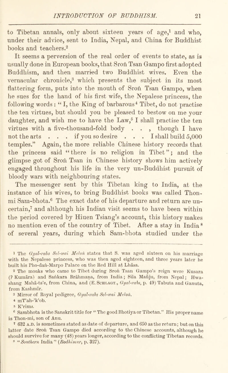 to Tibetan annals, only about sixteen years of age,^ and who, under their advice, sent to India, Nepal, and China for Buddhist books and teachers.^ It seems a perversion of the real order of events to state, as is usually done in European books, that Sroh Tsan Grampo first adopted Buddhism, and then married two Buddhist wives. Even the vernacular chronicle,^ which presents the subject in its most flattering form, puts into the mouth of Sroh Tsan Grampo, when he sues for the hand of his first wife, the Nepalese princess, the following words : I, the King of barbarous^ Tibet, do not practise the ten virtues, but should you be pleased to bestow on me your daughter, and wish me to have the Law,^ I shall practise the ten virtues with a five-thousand-fold body . . , though I have not the arts ... if you so desire ... I shall build 5,000 temples.” Again, the more reliable Chinese history records that the princess said “ there is no religion in Tibet ”; and the glimpse got of Sron Tsan in Chinese history shows him actively engaged throughout his life in the very un-Buddhist pursuit of bloody wars with neighbouring states. The messenger sent by this Tibetan king to India, at the instance of his wives, to bring Buddhist books was called Thon- mi Sam-bhota.^ The exact date of his departure and return are un¬ certain,'^ and although his Indian visit seems to have been within the period covered by Hiuen Tsiang’s account, this history makes no mention even of the country of Tibet. After a stay in India ® of several years, during which Sam-bhota studied under the 1 The Gyal-rahs Sel-^oai Melon states that S. was aged sixteen on his marriage with the Nepalese princess, who was then aged eighteen, and three years later he built his Pho-dah-Marpo Palace on the Red Hill at Lhasa. 2 The monks who came to Tibet during Sroh Tsan Gampo’s reign were Kusara (? Kumara) and Sankara Brahmana, from India; Sila Manju, from Nepal; Hwa- shang Maha-ts’e, from China, and (E. Schlagt., Gyal-rahs, p. 49) Tabuta and Ganuta, from Kashmir. 3 Mirror of Royal pedigree, Gyal-rahs Sel-ivai Melon. 4 inT’ah-’k’ob. 5 K’rims. Sambhota is the Sanskrit title for “ The good Bhotiya or Tibetan.” His proper name is Thon-mi, son of Anu. 632 A.D. is sometimes stated as date of departure, and 650 as the return; but on this latter date Sroh Tsan Gampo died according to the Chinese accounts, although he should survive for many -(48) years longer, according to the conflicting Tibetan records. 3 Southei-n India” {Bodkimnr, p. 327).