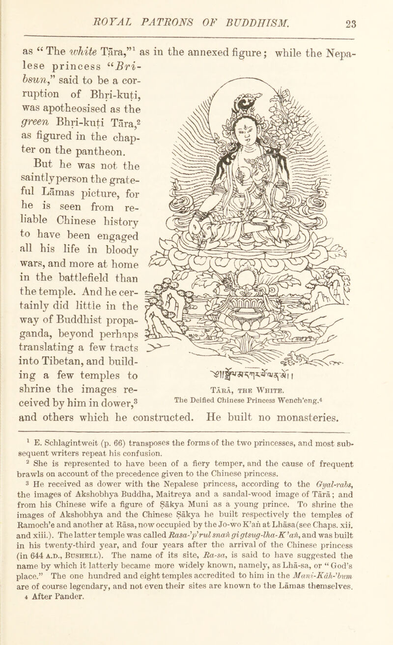 as The white Tara,”^ as in the annexed figure; while the Nepa¬ lese princess said to be a cor¬ ruption of Bhri-kuti, was apotheosised as the green Bhri-knti Tara,2 as figured in the chap¬ ter on the pantheon. But he was not the saintly person the grate¬ ful Lamas picture, for he is seen from re¬ liable Chinese history to have been engaged all his life in bloody wars, and more at home in the battlefield than the temple. And he cer¬ tainly did little in the way of Buddhist propa¬ ganda, beyond perhaps translating a few tracts into Tibetan, and build¬ ing a few temples to shrine the images re¬ ceived by him in dower,^ and others which he constructed. He built no monasteries. _ Tara, the White, The Deified Chinese Piincess Wench’eng.4 ^ E, Schlagintweit (p. 66) transposes the forms of the two princesses, and most sub¬ sequent writers repeat his confusion. - She is represented to have been of a fiery temper, and the cause of frequent brawls on account of the precedence given to the Chinese princess. 3 He received as dower with the Nepalese princess, according to the Gyal-rahs, the images of Akshobhya Buddha, Maitreya and a sandal-wood image of Tara; and from his Chinese wife a figure of Sakya Muni as a young prince. To shrine the images of Akshobhya and the Chinese Sakya he built respectively the temples of Ramoch’e and another at Rasa, now occupied by the Jo-wo K’an at Lhasa(see Chaps, xii. and xiii.). The latter temple was called Rasa-p'rul man gi gtsug-lha-E ^an, and was built in his twenty-third year, and four years after the arrival of the Chinese princess (in 644 A.D., Bushell). The name of its site, Rasa, is said to have suggested the name by which it latterly became more widely known, namely, as Lha-sa, or “ God’s place.” The one hundred and eight temples accredited to him in the Mani-Kcth-hiim are of course legendary, and not even their sites are known to the Lamas themselves. 4 After Pander.